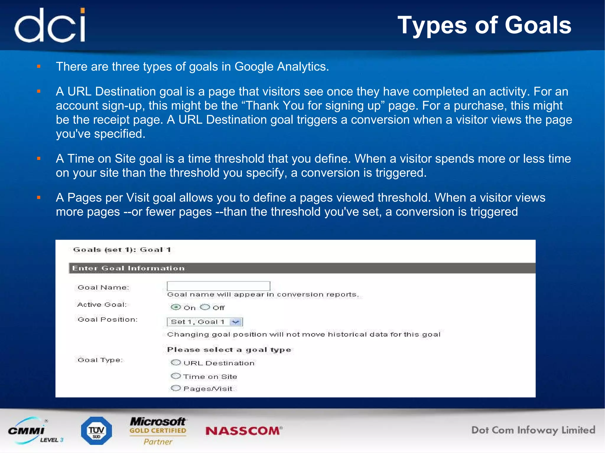 Types of Goals There are three types of goals in Google Analytics. A URL Destination goal is a page that visitors see once they have completed an activity. For an account sign-up, this might be the “Thank You for signing up” page. For a purchase, this might be the receipt page. A URL Destination goal triggers a conversion when a visitor views the page you've specified. A Time on Site goal is a time threshold that you define. When a visitor spends more or less time on your site than the threshold you specify, a conversion is triggered. A Pages per Visit goal allows you to define a pages viewed threshold. When a visitor views more pages --or fewer pages --than the threshold you've set, a conversion is triggered 