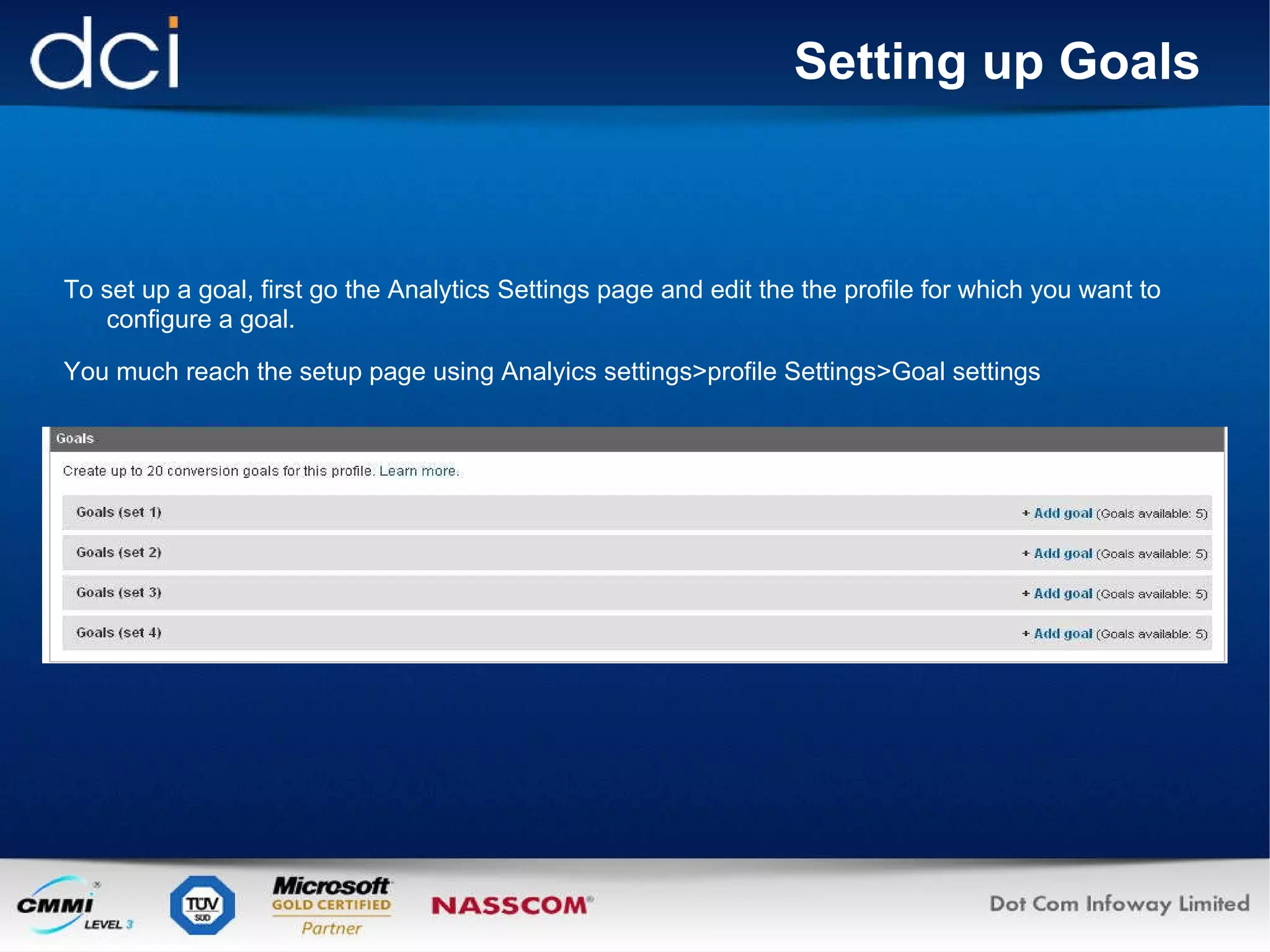 Setting up Goals To set up a goal, first go the Analytics Settings page and edit the the profile for which you want to configure a goal. You much reach the setup page using Analyics settings>profile Settings>Goal settings 