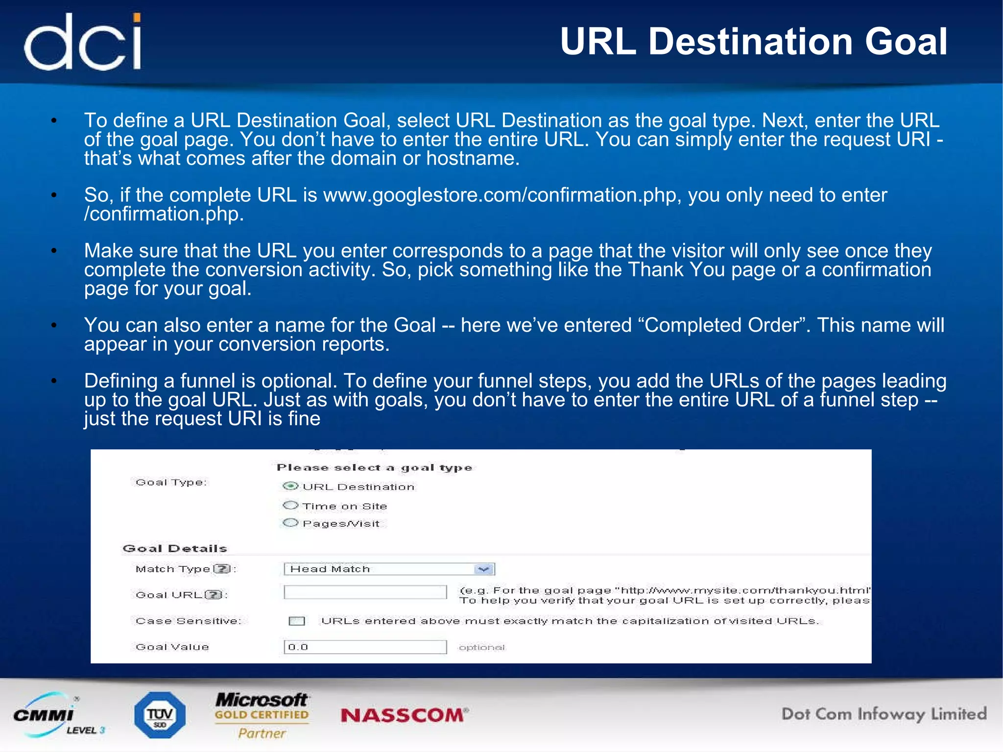 URL Destination Goal To define a URL Destination Goal, select URL Destination as the goal type. Next, enter the URL of the goal page. You don’t have to enter the entire URL. You can simply enter the request URI - that’s what comes after the domain or hostname. So, if the complete URL is www.googlestore.com/confirmation.php, you only need to enter /confirmation.php. Make sure that the URL you enter corresponds to a page that the visitor will only see once they complete the conversion activity. So, pick something like the Thank You page or a confirmation page for your goal. You can also enter a name for the Goal -- here we’ve entered “Completed Order”. This name will appear in your conversion reports.  Defining a funnel is optional. To define your funnel steps, you add the URLs of the pages leading up to the goal URL. Just as with goals, you don’t have to enter the entire URL of a funnel step -- just the request URI is fine 