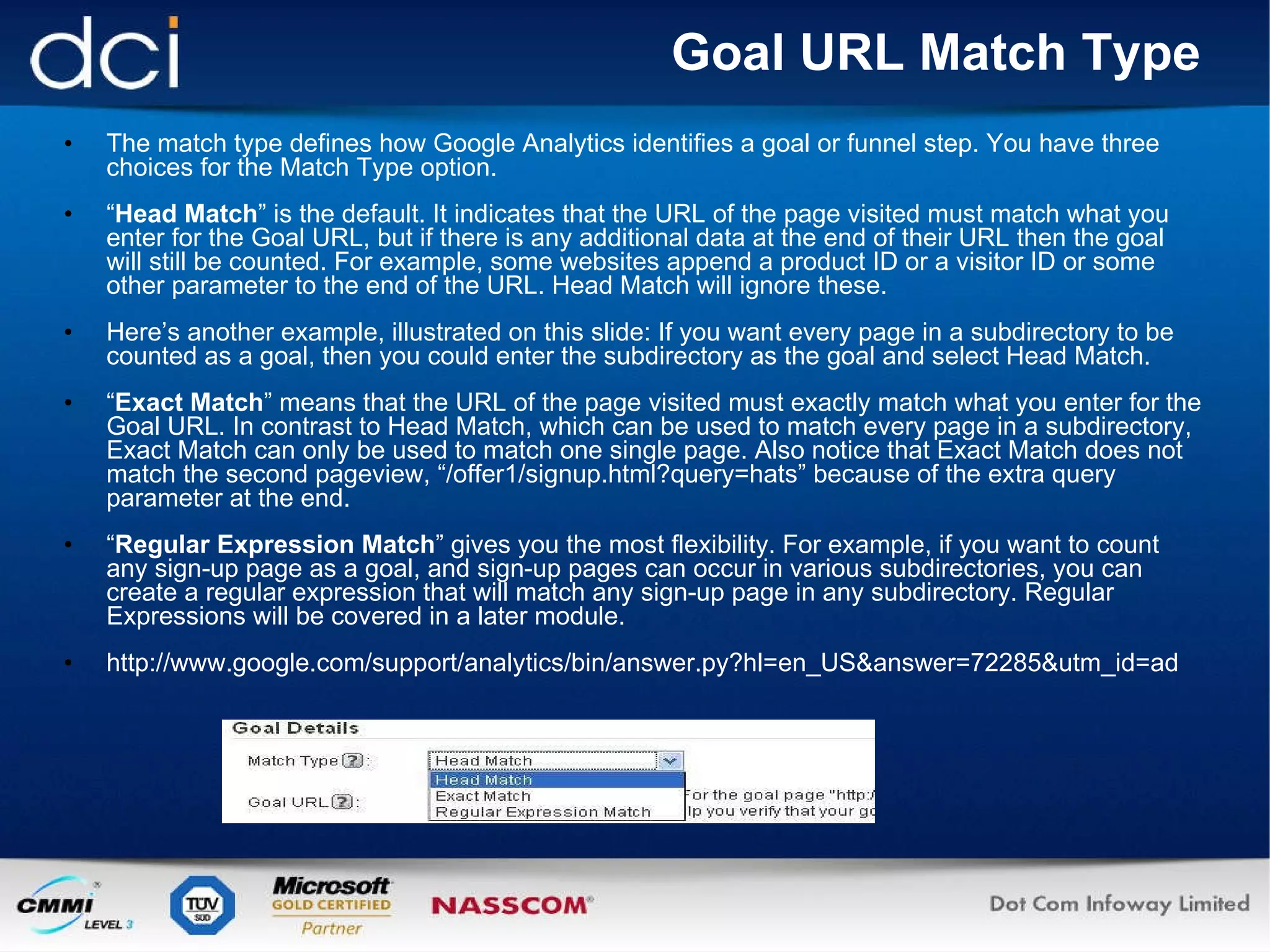 Goal URL Match Type The match type defines how Google Analytics identifies a goal or funnel step. You have three choices for the Match Type option. “ Head Match ” is the default. It indicates that the URL of the page visited must match what you enter for the Goal URL, but if there is any additional data at the end of their URL then the goal will still be counted. For example, some websites append a product ID or a visitor ID or some other parameter to the end of the URL. Head Match will ignore these. Here’s another example, illustrated on this slide: If you want every page in a subdirectory to be counted as a goal, then you could enter the subdirectory as the goal and select Head Match. “ Exact Match ” means that the URL of the page visited must exactly match what you enter for the Goal URL. In contrast to Head Match, which can be used to match every page in a subdirectory, Exact Match can only be used to match one single page. Also notice that Exact Match does not match the second pageview, “/offer1/signup.html?query=hats” because of the extra query parameter at the end.  “ Regular Expression Match ” gives you the most flexibility. For example, if you want to count any sign-up page as a goal, and sign-up pages can occur in various subdirectories, you can create a regular expression that will match any sign-up page in any subdirectory. Regular Expressions will be covered in a later module. http://www.google.com/support/analytics/bin/answer.py?hl=en_US&answer=72285&utm_id=ad 