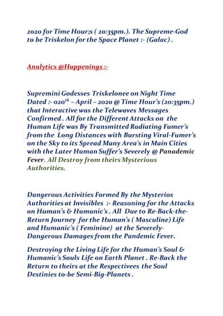 2020 for Time Hour;s ( 20:35pm.). The Supreme-God
to be Triskelon for the Space Planet :- (Galac) .
Analytics @Happenings :-
Supremini Godesses Triskelonee on Night Time
Dated :- 020th
– April – 2020 @ Time Hour’s (20:35pm.)
that Interactive was the Telewaves Messages
Confirmed . All for the Different Attacks on the
Human Life was By Transmitted Radiating Fumer’s
from the Long Distances with Bursting Viral-Fumer’s
on the Sky to its Spread Many Area’s in Main Cities
with the Later Human Suffer’s Severely @ Panademic
Fever. All Destroy from theirs Mysterious
Authorities.
Dangerous Activities Formed By the Mysterios
Authorities at Invisibles :- Reasoning for the Attacks
on Human’s & Humanic’s . All Due to Re-Back-the-
Return Journey for the Human’s ( Masculine) Life
and Humanic’s ( Feminine) at the Severely-
Dangerous Damages from the Pandemic Fever.
Destroying the Living Life for the Human’s Soul &
Humanic’s Souls Life on Earth Planet . Re-Back the
Return to theirs at the Respectivees the Soul
Destinies to-be Semi-Big-Planets .
 
