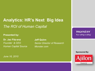Analytics: HR’s Next Big Idea
The ROI of Human Capital

Presented by:
Dr. Jac Fitz-enz       Jeff Quinn
Founder & CEO          Senior Director of Research
Human Capital Source   Monster.com

                                                     Sponsored By:

June 16, 2010
 