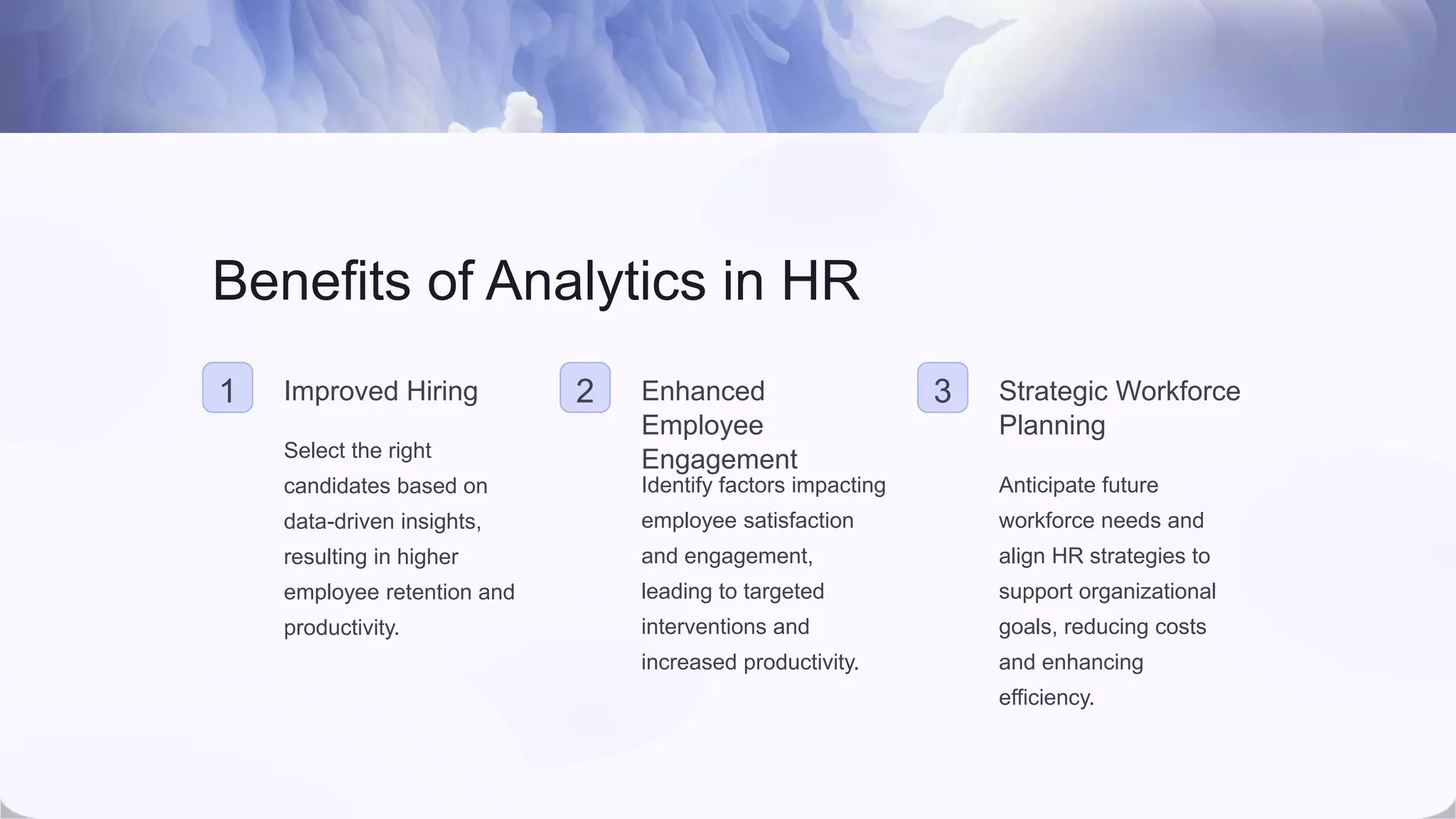 Benefits of Analytics in HR
1 Improved Hiring
Select the right
candidates based on
data-driven insights,
resulting in higher
employee retention and
productivity.
2 Enhanced
Employee
Engagement
Identify factors impacting
employee satisfaction
and engagement,
leading to targeted
interventions and
increased productivity.
3 Strategic Workforce
Planning
Anticipate future
workforce needs and
align HR strategies to
support organizational
goals, reducing costs
and enhancing
efficiency.
 