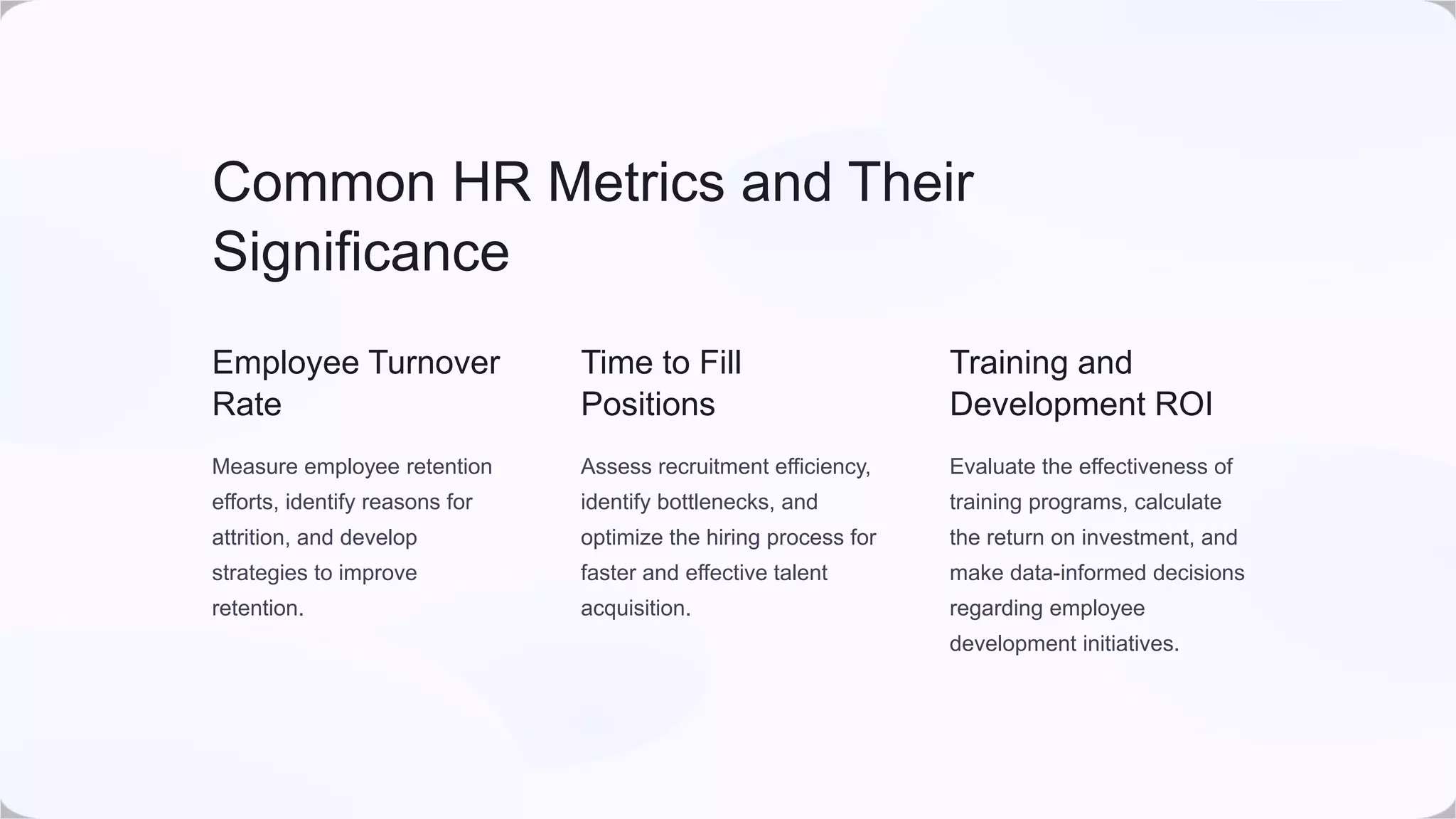 Common HR Metrics and Their
Significance
Employee Turnover
Rate
Measure employee retention
efforts, identify reasons for
attrition, and develop
strategies to improve
retention.
Time to Fill
Positions
Assess recruitment efficiency,
identify bottlenecks, and
optimize the hiring process for
faster and effective talent
acquisition.
Training and
Development ROI
Evaluate the effectiveness of
training programs, calculate
the return on investment, and
make data-informed decisions
regarding employee
development initiatives.
 