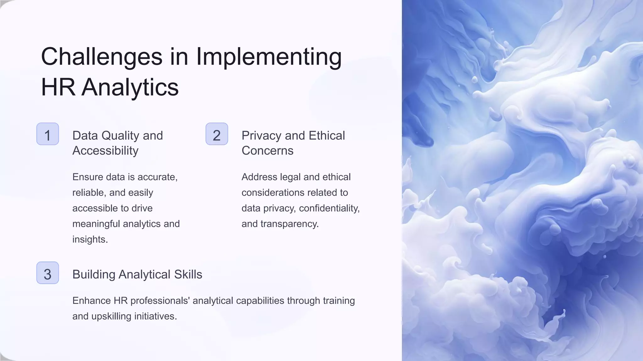 Challenges in Implementing
HR Analytics
1 Data Quality and
Accessibility
Ensure data is accurate,
reliable, and easily
accessible to drive
meaningful analytics and
insights.
2 Privacy and Ethical
Concerns
Address legal and ethical
considerations related to
data privacy, confidentiality,
and transparency.
3 Building Analytical Skills
Enhance HR professionals' analytical capabilities through training
and upskilling initiatives.
 