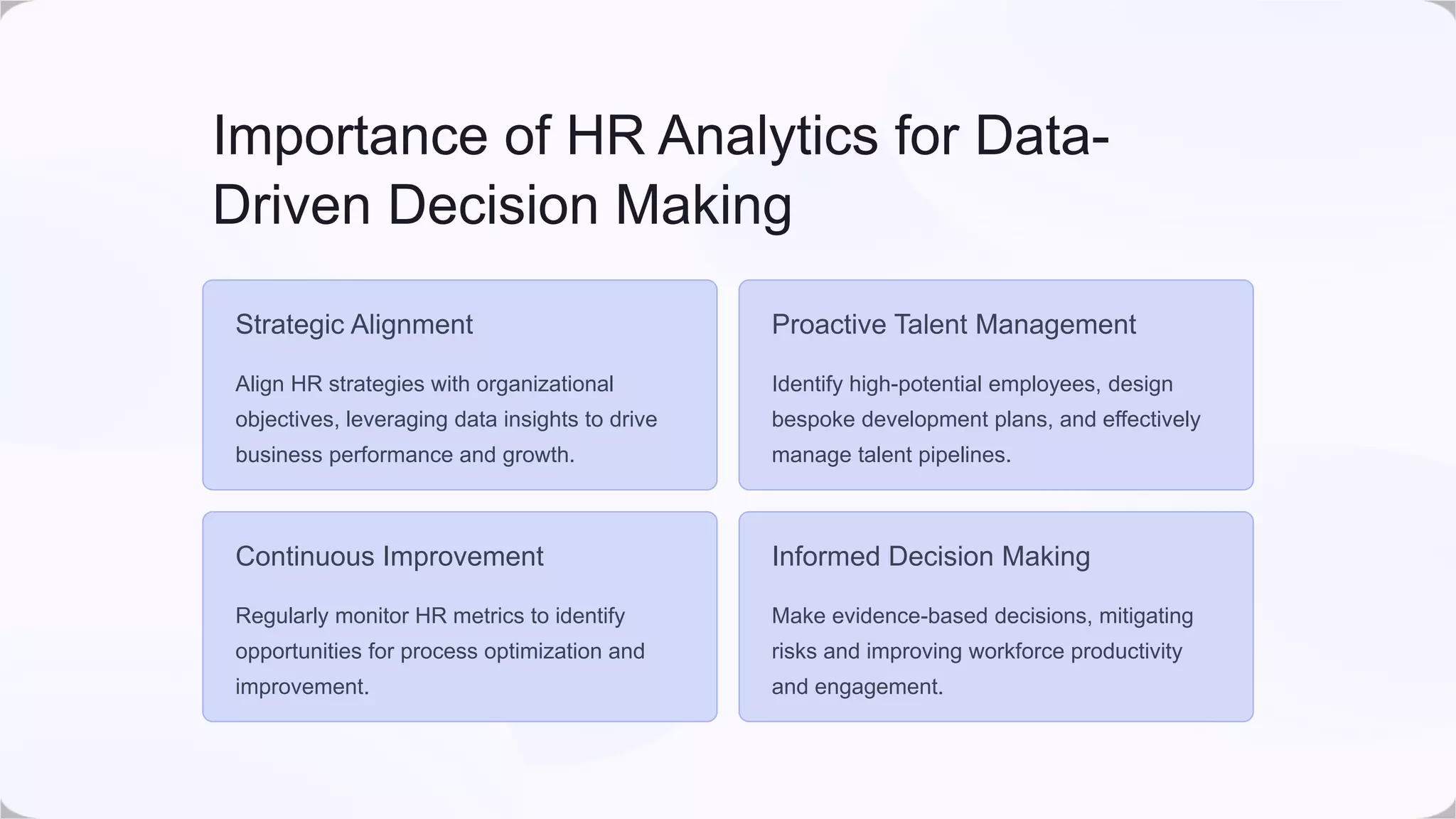 Importance of HR Analytics for Data-
Driven Decision Making
Strategic Alignment
Align HR strategies with organizational
objectives, leveraging data insights to drive
business performance and growth.
Proactive Talent Management
Identify high-potential employees, design
bespoke development plans, and effectively
manage talent pipelines.
Continuous Improvement
Regularly monitor HR metrics to identify
opportunities for process optimization and
improvement.
Informed Decision Making
Make evidence-based decisions, mitigating
risks and improving workforce productivity
and engagement.
 