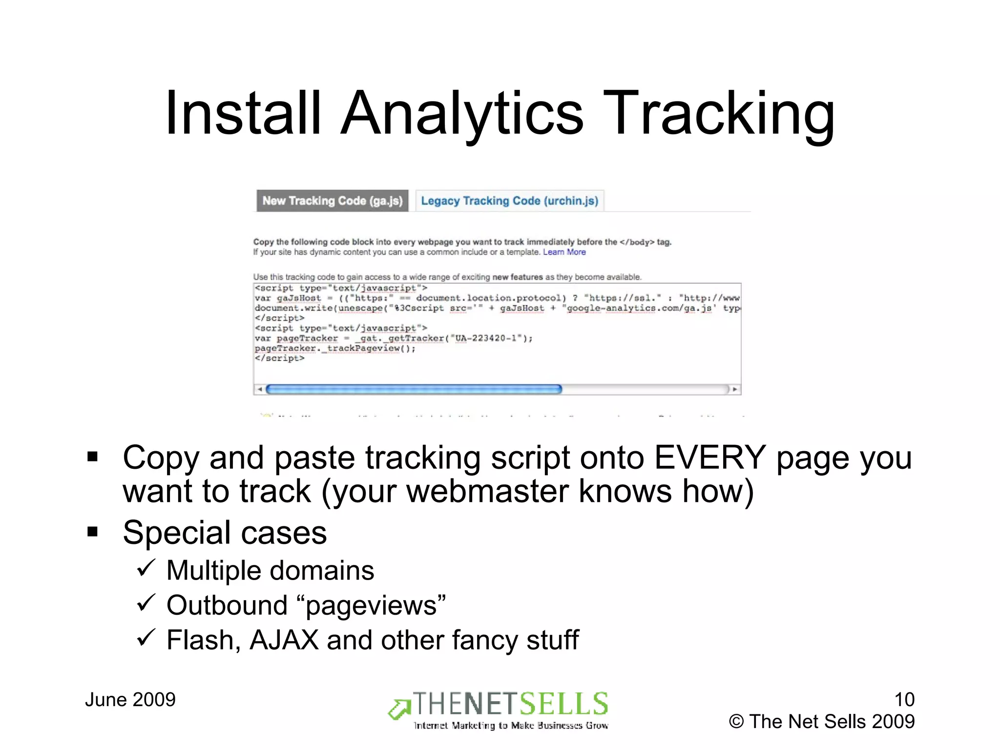Install Analytics Tracking Copy and paste tracking script onto EVERY page you want to track (your webmaster knows how) Special cases Multiple domains Outbound “pageviews” Flash, AJAX and other fancy stuff 
