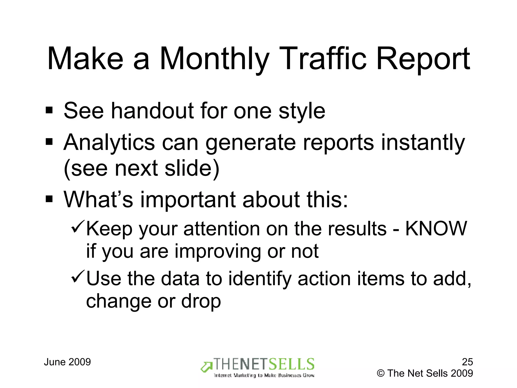 Make a Monthly Traffic Report  See handout for one style  Analytics can generate reports instantly (see next slide) What’s important about this: Keep your attention on the results - KNOW if you are improving or not Use the data to identify action items to add, change or drop 