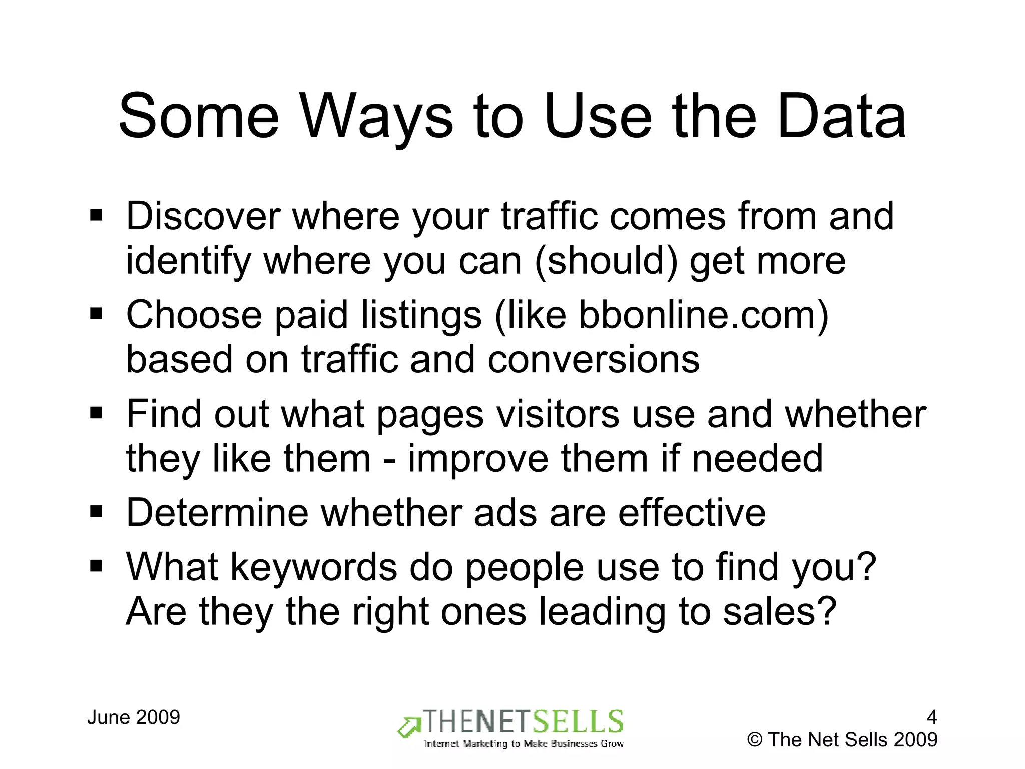 Some Ways to Use the Data Discover where your traffic comes from and identify where you can (should) get more Choose paid listings (like bbonline.com) based on traffic and conversions Find out what pages visitors use and whether they like them - improve them if needed Determine whether ads are effective  What keywords do people use to find you? Are they the right ones leading to sales? 