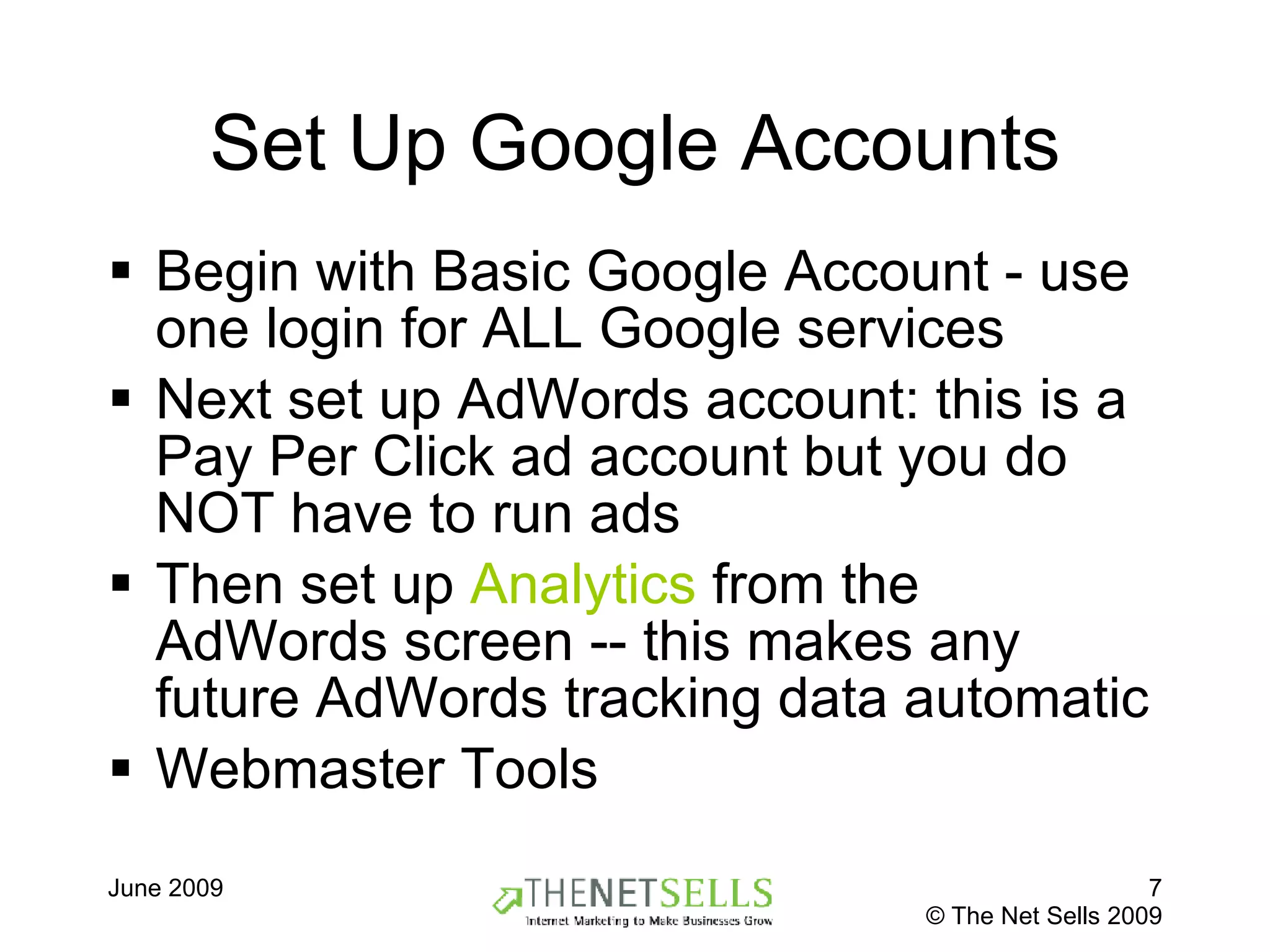 Set Up Google Accounts Begin with Basic Google Account - use one login for ALL Google services Next set up AdWords account: this is a Pay Per Click ad account but you do NOT have to run ads  Then set up  Analytics  from the AdWords screen -- this makes any future AdWords tracking data automatic Webmaster Tools 