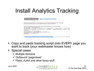 Install Analytics Tracking Copy and paste tracking script onto EVERY page you want to track (your webmaster knows how) Special cases Multiple domains Outbound “pageviews” Flash, AJAX and other fancy stuff 