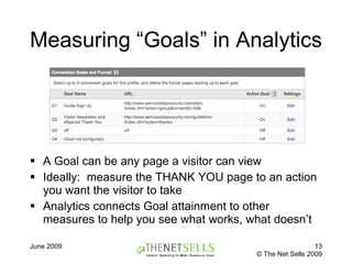 Measuring “Goals” in Analytics A Goal can be any page a visitor can view Ideally:  measure the THANK YOU page to an action you want the visitor to take Analytics connects Goal attainment to other measures to help you see what works, what doesn’t 