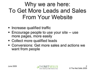 Why we are here: To Get More Leads and Sales From Your Website Increase qualified traffic Encourage people to use your site -- use more pages, more easily Collect more qualified leads Conversions: Get more sales and actions we want from people 