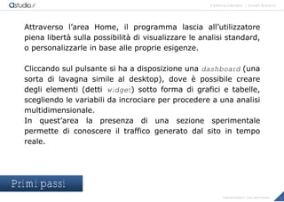 marketing highlights | Google Analytics
11Copyright astudio.it – Tutti i diritti riservati
Attraverso l’area Home, il programma lascia all’utilizzatore
piena libert€ sulla possibilit€ di visualizzare le analisi standard,
o personalizzarle in base alle proprie esigenze.
Cliccando sul pulsante si ha a disposizione una dashboard (una
sorta di lavagna simile al desktop), dove • possibile creare
degli elementi (detti widget) sotto forma di grafici e tabelle,
scegliendo le variabili da incrociare per procedere a una analisi
multidimensionale.
In quest’area la presenza di una sezione sperimentale
permette di conoscere il traffico generato dal sito in tempo
reale.
Primi passi
 