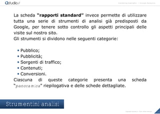 marketing highlights | Google Analytics
13Copyright astudio.it – Tutti i diritti riservati
La scheda “rapporti standard” invece permette di utilizzare
tutta una serie di strumenti di analisi gi€ predisposti da
Google, per tenere sotto controllo gli aspetti principali delle
visite sul nostro sito.
Gli strumenti si dividono nelle seguenti categorie:
 Pubblico;
 Pubblicit€;
 Sorgenti di traffico;
 Contenuti;
 Conversioni.
Ciascuna di queste categorie presenta una scheda
“panoramica” riepilogativa e delle schede dettagliate.
Strumentini analisi
 