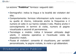 marketing highlights | Google Analytics
14Copyright astudio.it – Tutti i diritti riservati
La sezione “Pubblico” fornisce i seguenti dati:
 Demografici: indica la lingua e la localit€ dei visitatori del
sito;
 Comportamento: fornisce informazioni sulle nuove visite e
su quelle di ritorno, indicando anche la frequenza e il
numero di volte in cui hanno visitato il sito. Mostra anche il
coinvolgimento in termini di visite, numero di pagine
visualizzate e secondi di permanenza.
 Tecnologia e mobile: indica il browser utilizzato dagli
utenti, il sistema operativo e l’eventuale visita da
dispositivi mobili.
 Flusso di visitatori: consente di visualizzare, per variabili
personalizzate, le pagine visitate, le visite e gli abbandoni.
Strumentini analisi: Pubblico
 
