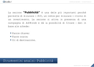marketing highlights | Google Analytics
15Copyright astudio.it – Tutti i diritti riservati
La sezione “Pubblicit‚” è una delle più importanti perché
permette di misurare il ROI, un indice per misurare il ritorno di
un investimento. La sezione si attiva in presenza di una
campagna di AdWords e dà la possibilità di filtrare i dati in
base alle schede:
 Parole chiave;
 Fasce orarie;
 Url di destinazione.
Strumentini analisi: Pubblicità
 