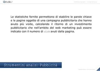 marketing highlights | Google Analytics
16Copyright astudio.it – Tutti i diritti riservati
Le statistiche fornite permettono di stabilire le parole chiave
e le pagine oggetto di una campagna pubblicitaria che hanno
avuto pi… visite, calcolando il ritorno di un investimento
pubblicitario che nell’ambito del web marketing pu† essere
indicato con il numero di click avuti dalla pagina.
Strumentini analisi: Pubblicità
 