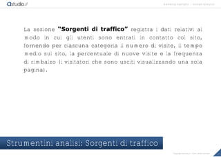 marketing highlights | Google Analytics
17Copyright astudio.it – Tutti i diritti riservati
La sezione “Sorgenti di traffico” registra i dati relativi al
modo in cui gli utenti sono entrati in contatto col sito,
fornendo per ciascuna categoria il numero di visite, il tempo
medio sul sito, la percentuale di nuove visite e la frequenza
di rimbalzo (i visitatori che sono usciti visualizzando una sola
pagina).
Strumentini analisi: Sorgenti di traffico
 