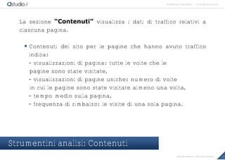 marketing highlights | Google Analytics
19Copyright astudio.it – Tutti i diritti riservati
La sezione “Contenuti” visualizza i dati di traffico relativi a
ciascuna pagina.
 Contenuti del sito per le pagine che hanno avuto traffico
indica:
- visualizzazioni di pagina: tutte le volte che le
pagine sono state visitate,
- visualizzazioni di pagine uniche: numero di volte
in cui le pagine sono state visitate almeno una volta,
- tempo medio sulla pagina,
- frequenza di rimbalzo: le visite di una sola pagina.
Strumentini analisi: Contenuti
 