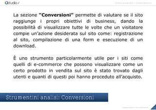 marketing highlights | Google Analytics
21Copyright astudio.it – Tutti i diritti riservati
La sezione “Conversioni” permette di valutare se il sito
raggiunge i propri obiettivi di business, dando la
possibilit€ di visualizzare tutte le volte che un visitatore
compie un’azione desiderata sul sito come: registrazione
al sito, compilazione di una form e esecuzione di un
download.
‡ uno strumento particolarmente utile per i siti come
quelli di e-commerce che possono visualizzare come un
certo prodotto in vendita sul sito • stato trovato dagli
utenti e quanti di questi poi hanno proceduto all’acquisto.
Strumentini analisi: Conversioni
 