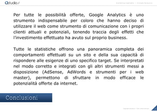 marketing highlights | Google Analytics
22Copyright astudio.it – Tutti i diritti riservati
Per tutte le possibilit€ offerte, Google Analytics • uno
strumento indispensabile per coloro che hanno deciso di
utilizzare il web come strumento di comunicazione con i propri
clienti attuali e potenziali, tenendo traccia degli effetti che
l’investimento effettuato ha avuto sul proprio business.
Tutte le statistiche offrono una panoramica completa dei
comportamenti effettuati su un sito e della sua capacit€ di
rispondere alle esigenze di uno specifico target. Se interpretati
nel modo corretto e integrati con gli altri strumenti messi a
disposizione (AdSense, AdWords e strumenti per i web
master), permettono di sfruttare in modo efficace le
potenzialit€ offerte da internet.
Conclusioni
 