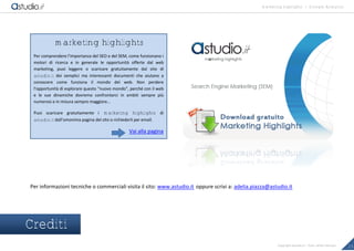 marketing highlights | Google Analytics
23Copyright astudio.it – Tutti i diritti riservati
Per informazioni tecniche o commerciali visita il sito: www.astudio.it oppure scrivi a: adelia.piazza@astudio.it
Crediti
marketing highlights
Per comprendere l’importanza del SEO e del SEM, come funzionano i
motori di ricerca e in generale le opportunit• offerte dal web
marketing, puoi leggere o scaricare gratuitamente dal sito di
astudio.it dei semplici ma interessanti documenti che aiutano a
conoscere come funziona il mondo del web. Non perdere
l’opportunit• di esplorare questo “nuovo mondo”, perch„ con il web
e le sue dinamiche dovremo confrontarci in ambiti sempre pi…
numerosi e in misura sempre maggiore…
Puoi scaricare gratuitamente i marketing highlights di
astudio.it dall’omonima pagina del sito o richiederli per email.
Vai alla pagina
 