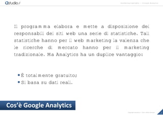 marketing highlights | Google Analytics
2Copyright astudio.it – Tutti i diritti riservati
Il programma elabora e mette a disposizione dei
responsabili dei siti web una serie di statistiche. Tali
statistiche hanno per il web marketing la valenza che
le ricerche di mercato hanno per il marketing
tradizionale. Ma Analytics ha un duplice vantaggio:
È totalmente gratuito;
Si basa su dati reali.
Cos’• Google Analytics
 