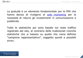 marketing highlights | Google Analytics
3Copyright astudio.it – Tutti i diritti riservati
La gratuit€ • un elemento fondamentale per le PMI che
hanno deciso di rivolgersi al web marketing per la
necessit€ di ridurre gli investimenti in comunicazione e
pubblicit€.
Tutte le statistiche poi sono basate sul reale traffico
registrato dal sito, al contrario delle tradizionali ricerche
statistiche che si basano su quello che viene definito
“campione rappresentativo”, soggetto quindi a possibili
errori.
Vantaggi
 