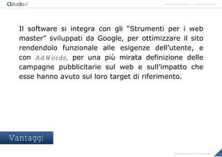 marketing highlights | Google Analytics
4Copyright astudio.it – Tutti i diritti riservati
Il software si integra con gli “Strumenti per i web
master” sviluppati da Google, per ottimizzare il sito
rendendolo funzionale alle esigenze dell’utente, e
con AdWords, per una pi… mirata definizione delle
campagne pubblicitarie sul web e sull’impatto che
esse hanno avuto sul loro target di riferimento.
Vantaggi
 