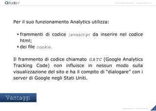 marketing highlights | Google Analytics
5Copyright astudio.it – Tutti i diritti riservati
Per il suo funzionamento Analytics utilizza:
 frammenti di codice javascript da inserire nel codice
html;
 dei file cookie.
Il frammento di codice chiamato GATC (Google Analytics
Tracking Code) non influisce in nessun modo sulla
visualizzazione del sito e ha il compito di “dialogare” con i
server di Google negli Stati Uniti.
Vantaggi
 