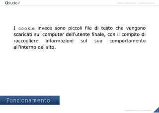 marketing highlights | Google Analytics
6Copyright astudio.it – Tutti i diritti riservati
I cookie invece sono piccoli file di testo che vengono
scaricati sul computer dell’utente finale, con il compito di
raccogliere informazioni sul suo comportamento
all’interno del sito.
Funzionamento
 