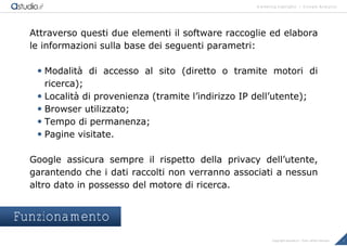 marketing highlights | Google Analytics
7Copyright astudio.it – Tutti i diritti riservati
Attraverso questi due elementi il software raccoglie ed elabora
le informazioni sulla base dei seguenti parametri:
 Modalit€ di accesso al sito (diretto o tramite motori di
ricerca);
 Localit€ di provenienza (tramite l’indirizzo IP dell’utente);
 Browser utilizzato;
 Tempo di permanenza;
 Pagine visitate.
Google assicura sempre il rispetto della privacy dell’utente,
garantendo che i dati raccolti non verranno associati a nessun
altro dato in possesso del motore di ricerca.
Funzionamento
 