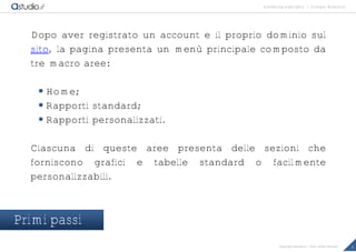 marketing highlights | Google Analytics
8Copyright astudio.it – Tutti i diritti riservati
Dopo aver registrato un account e il proprio dominio sul
sito, la pagina presenta un menù principale composto da
tre macro aree:
 Home;
 Rapporti standard;
 Rapporti personalizzati.
Ciascuna di queste aree presenta delle sezioni che
forniscono grafici e tabelle standard o facilmente
personalizzabili.
Primi passi
 