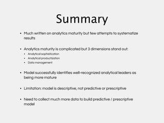Summary
• Much written on analytics maturity but few attempts to systematize
  results

• Analytics maturity is complicated but 3 dimensions stand out:
  • Analytical sophistication
  • Analytical productization
  • Data management


• Model successfully identifies well-recognized analytical leaders as
  being more mature

• Limitation: model is descriptive, not predictive or prescriptive

• Need to collect much more data to build predictive / prescriptive
  model
 