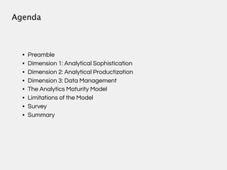 Agenda



  •   Preamble
  •   Dimension 1: Analytical Sophistication
  •   Dimension 2: Analytical Productization
  •   Dimension 3: Data Management
  •   The Analytics Maturity Model
  •   Limitations of the Model
  •   Survey
  •   Summary
 