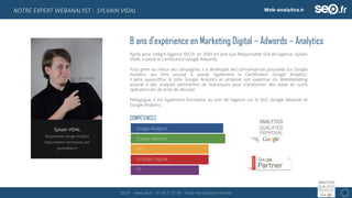 SEO.fr – www.seo.fr – 01 69 21 21 96 – Toute reproduction interdite 12
NOTRE EXPERT WEBANALYST : SYLVAIN VIDAL
8 ans d’expérience en Marketing Digital – Adwords – Analytics
Après avoir intégré l’agence SEO.fr en 2009 en tant que Responsable SEA de l’agence, Sylvain
VIDAL a passé la Certification Google Adwords.
Pour gérer au mieux ses campagnes, il a développé des connaissances poussées sur Google
Analytics qui l’ont poussé à passer également la Certification Google Analytics.
Il gère aujourd’hui le pôle Google Analytics et propose son expertise du WebMarketing
associé à des analyses pertinentes de statistiques pour transformer des datas en outils
opérationnels de prise de décision.
Pédagogue, il est également Formateur au sein de l’agence sur le SEO, Google Adwords et
Google Analytics.
Google Analytics
Google Adwords
SEO
Stratégie Digitale
UX
COMPÉTENCES
Sylvain VIDAL
Responsable Google Analytics
https://twitter.com/Sylvain_seo
sylvain@seo.fr
 