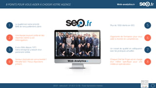 SEO.fr – www.seo.fr – 01 69 21 21 96 – Toute reproduction interdite 11
8 POINTS POUR VOUS AIDER À CHOISIR VOTRE AGENCE
2
Une équipe toujours prête et des
réponses claires à vos
interrogations
3
A vos côtés depuis 1971.
Votre entreprise a besoin d’un
partenaire solide
4
Secteur d’activité est concurrentiel ?
Pénalité SEO ? Nous répondons
présent
5Plus de 1050 clients en SEO
6Organisme de formation pour vous
aider à monter en compétences
7Un travail de qualité en adéquation
avec les pratiques actuelles
8
Chaque Chef de Projet est en charge
d’un métier spécifique pour une
meilleure spécialisation
1 La qualité est notre priorité:
88% de renouvellement client
 