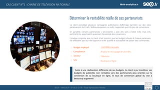 SEO.fr – www.seo.fr – 01 69 21 21 96 – Toute reproduction interdite 6
CAS CLIENT N°1 : CHAÎNE DE TÉLÉVISION NATIONALE
Déterminer la rentabilité réelle de ses partenariats
Le client possédait plusieurs campagnes publicitaires d’affichage bannière sur des sites
partenaires à fort trafic. Malheureusement, ce trafic n’apportait que très peu de conversions.
En parallèle, certains partenariats « secondaires » avec des sites à faible trafic mais très
pertinents lui apportaient quasiment l’ensemble des conversions.
L’analyse conjointe avec le client à fait ressortir que les budgets alloués à chaque partenaire
ne reflétaient pas leur réel apport en trafic qualifié et susceptible de passer des commandes.
Budget impliqué
Compétence
Secteur
Site
: > 60 000€ mensuels
: Analyse et recoupage de données
: Télévision
: Boutique en ligne
Suite à une réallocation différente de ses budgets, le client à pu transférer ses
budgets de publicités non rentables vers des partenariats plus orientés sur la
conversion de sa boutique en ligne, le taux de conversion global du site à
beaucoup augmenté.
 