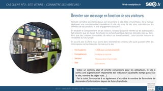 SEO.fr – www.seo.fr – 01 69 21 21 96 – Toute reproduction interdite 8
CAS CLIENT N°3 : SITE VITRINE : CONNAÎTRE SES VISITEURS !
Orienter son message en fonction de ses visiteurs
Pensant connaître ses clients depuis son lancement, le site dédié « Franchises » de la marque
appliquait une communication équivalente à celle du reste de ses sites, orientées sur les
bienfaits de ses produits, et leur engagement associatif.
En étudiant le comportement de ses visiteurs, l’analyse proactive menée sur les statistiques à
fait ressortir que les futurs franchisés ne recherchaient pas tant ces données liées au bien-
être, que des comptes comptables, de retour sur investissement,… pour pouvoir mesurer la
rentabilité du futur projet.
En accord avec le client, nous avons donc réorienté les contenus afin qu’ils puissent offrir les
informations recherchées dès l’arrivée sur le site.
Formulaires
Compétence
Secteur
Site
: +30% sur 12 mois (estimé)
: Analyse proactive
: Restauration franchisée
: Site vitrine
Grâce un contenu clair et orienté conversions pour les utilisateurs, le site à
connu une augmentation importante des indicateurs qualitatifs (temps passé sur
le site, nombre de pages vues...).
Par la suite, l’entreprise à vu également s’accroître le nombre de formulaire de
demandes d’informations depuis de futurs franchisés.
 