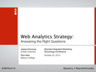 Web Analytics Strategy:
             Answering the Right Questions

             Jessica Krywosa      Stamats Integrated Marketing:
             Suffolk University   Technology Conference
             Rick Allen           October 22, 2010
             Babson College




#SIMTech10                                           @jesskry • @epublishmedia
 