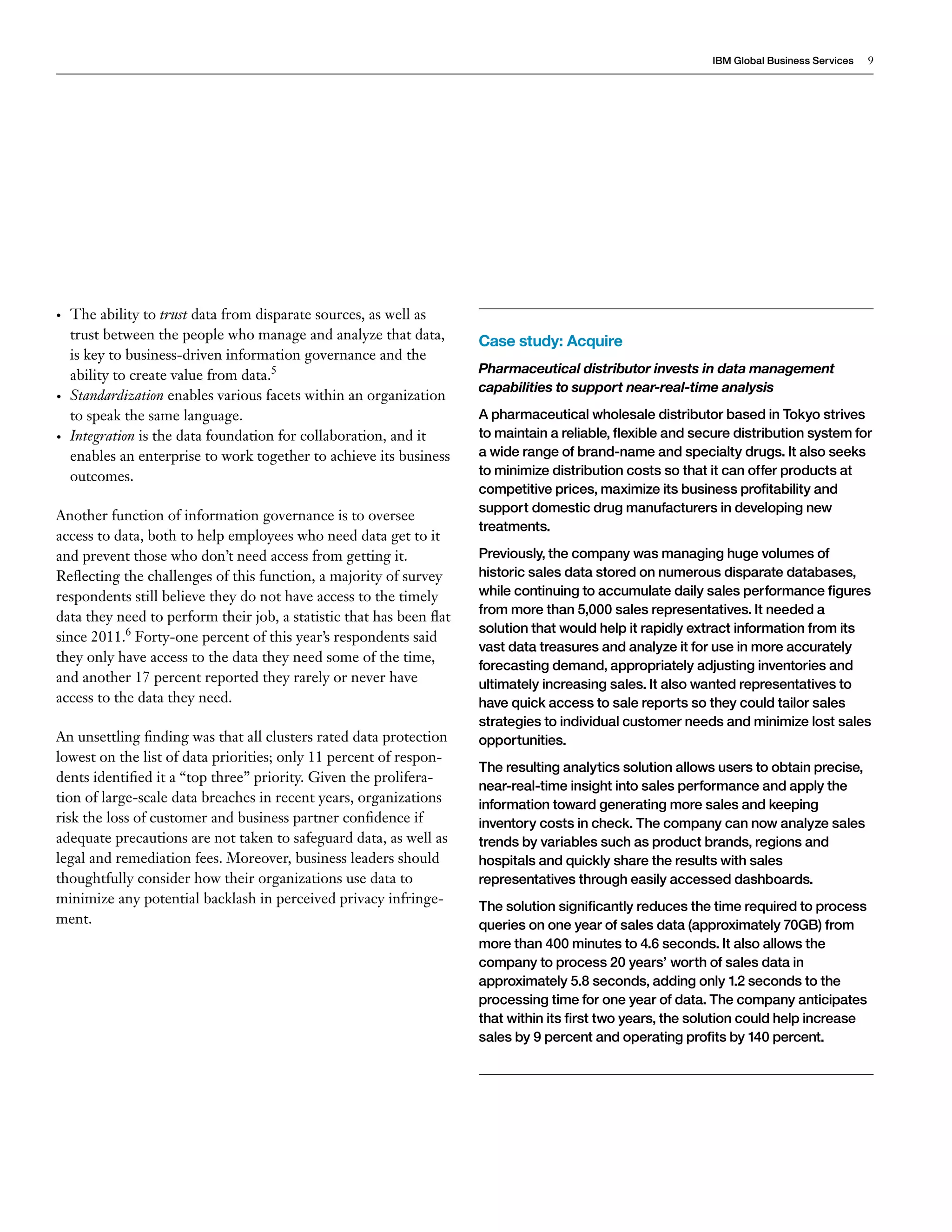 IBM Global Business Services 9 
• The ability to trust data from disparate sources, as well as 
trust between the people who manage and analyze that data, 
is key to business-driven information governance and the 
ability to create value from data.5 
• Standardization enables various facets within an organization 
to speak the same language. 
• Integration is the data foundation for collaboration, and it 
enables an enterprise to work together to achieve its business 
outcomes. 
Another function of information governance is to oversee 
access to data, both to help employees who need data get to it 
and prevent those who don’t need access from getting it. 
Reflecting the challenges of this function, a majority of survey 
respondents still believe they do not have access to the timely 
data they need to perform their job, a statistic that has been flat 
since 2011.6 Forty-one percent of this year’s respondents said 
they only have access to the data they need some of the time, 
and another 17 percent reported they rarely or never have 
access to the data they need. 
An unsettling finding was that all clusters rated data protection 
lowest on the list of data priorities; only 11 percent of respon-dents 
identified it a “top three” priority. Given the prolifera-tion 
of large-scale data breaches in recent years, organizations 
risk the loss of customer and business partner confidence if 
adequate precautions are not taken to safeguard data, as well as 
legal and remediation fees. Moreover, business leaders should 
thoughtfully consider how their organizations use data to 
minimize any potential backlash in perceived privacy infringe-ment. 
Case study: Acquire 
Pharmaceutical distributor invests in data management 
capabilities to support near-real-time analysis 
A pharmaceutical wholesale distributor based in Tokyo strives 
to maintain a reliable, flexible and secure distribution system for 
a wide range of brand-name and specialty drugs. It also seeks 
to minimize distribution costs so that it can offer products at 
competitive prices, maximize its business profitability and 
support domestic drug manufacturers in developing new 
treatments. 
Previously, the company was managing huge volumes of 
historic sales data stored on numerous disparate databases, 
while continuing to accumulate daily sales performance figures 
from more than 5,000 sales representatives. It needed a 
solution that would help it rapidly extract information from its 
vast data treasures and analyze it for use in more accurately 
forecasting demand, appropriately adjusting inventories and 
ultimately increasing sales. It also wanted representatives to 
have quick access to sale reports so they could tailor sales 
strategies to individual customer needs and minimize lost sales 
opportunities. 
The resulting analytics solution allows users to obtain precise, 
near-real-time insight into sales performance and apply the 
information toward generating more sales and keeping 
inventory costs in check. The company can now analyze sales 
trends by variables such as product brands, regions and 
hospitals and quickly share the results with sales 
representatives through easily accessed dashboards. 
The solution significantly reduces the time required to process 
queries on one year of sales data (approximately 70GB) from 
more than 400 minutes to 4.6 seconds. It also allows the 
company to process 20 years’ worth of sales data in 
approximately 5.8 seconds, adding only 1.2 seconds to the 
processing time for one year of data. The company anticipates 
that within its first two years, the solution could help increase 
sales by 9 percent and operating profits by 140 percent. 
 