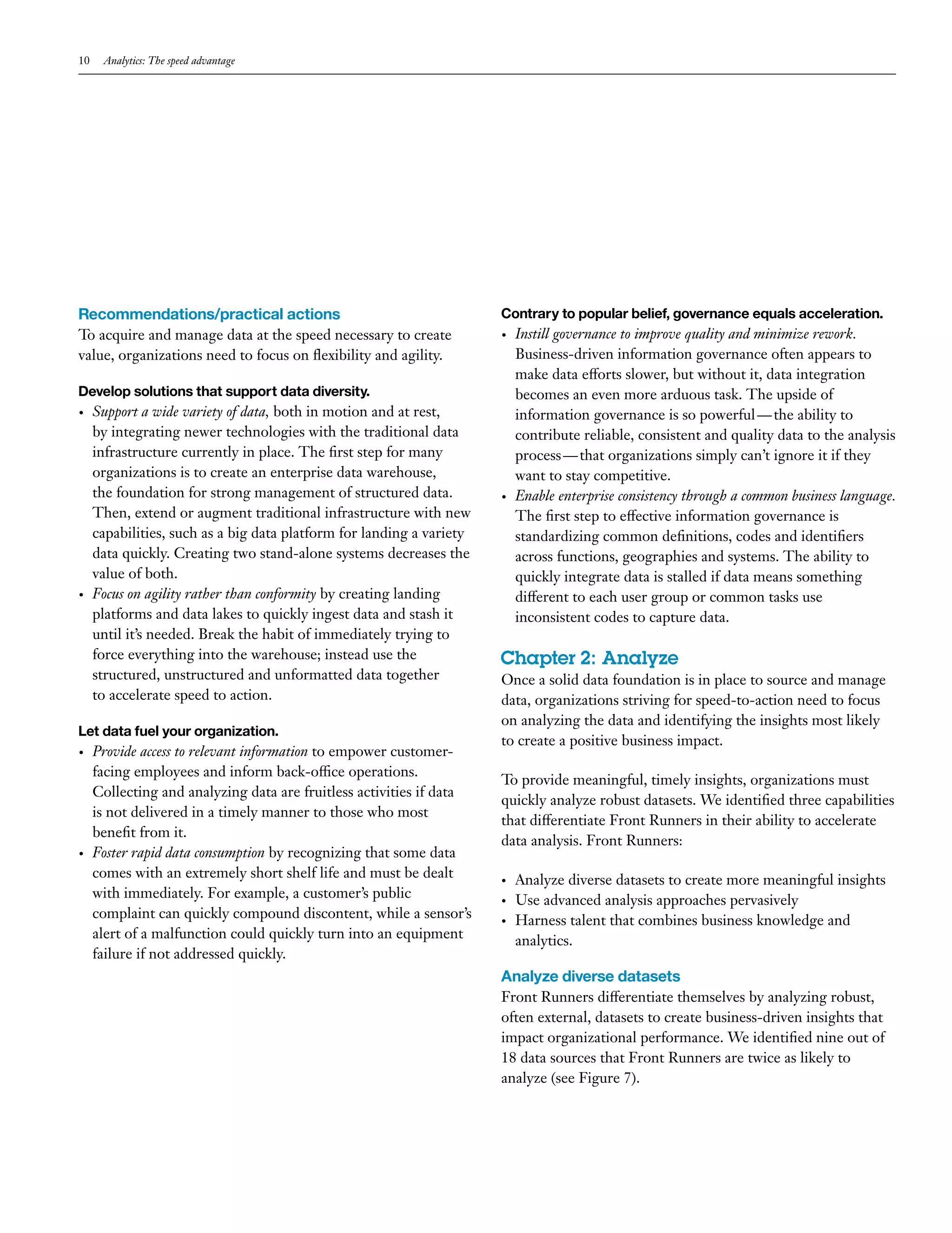 10 Analytics: The speed advantage 
Contrary to popular belief, governance equals acceleration. 
• Instill governance to improve quality and minimize rework. 
Business-driven information governance often appears to 
make data efforts slower, but without it, data integration 
becomes an even more arduous task. The upside of 
information governance is so powerful — the ability to 
contribute reliable, consistent and quality data to the analysis 
process — that organizations simply can’t ignore it if they 
want to stay competitive. 
• Enable enterprise consistency through a common business language. 
The first step to effective information governance is 
standardizing common definitions, codes and identifiers 
across functions, geographies and systems. The ability to 
quickly integrate data is stalled if data means something 
different to each user group or common tasks use 
inconsistent codes to capture data. 
Chapter 2: Analyze 
Once a solid data foundation is in place to source and manage 
data, organizations striving for speed-to-action need to focus 
on analyzing the data and identifying the insights most likely 
to create a positive business impact. 
To provide meaningful, timely insights, organizations must 
quickly analyze robust datasets. We identified three capabilities 
that differentiate Front Runners in their ability to accelerate 
data analysis. Front Runners: 
• Analyze diverse datasets to create more meaningful insights 
• Use advanced analysis approaches pervasively 
• Harness talent that combines business knowledge and 
analytics. 
Analyze diverse datasets 
Front Runners differentiate themselves by analyzing robust, 
often external, datasets to create business-driven insights that 
impact organizational performance. We identified nine out of 
18 data sources that Front Runners are twice as likely to 
analyze (see Figure 7). 
Recommendations/practical actions 
To acquire and manage data at the speed necessary to create 
value, organizations need to focus on flexibility and agility. 
Develop solutions that support data diversity. 
• Support a wide variety of data, both in motion and at rest, 
by integrating newer technologies with the traditional data 
infrastructure currently in place. The first step for many 
organizations is to create an enterprise data warehouse, 
the foundation for strong management of structured data. 
Then, extend or augment traditional infrastructure with new 
capabilities, such as a big data platform for landing a variety 
data quickly. Creating two stand-alone systems decreases the 
value of both. 
• Focus on agility rather than conformity by creating landing 
platforms and data lakes to quickly ingest data and stash it 
until it’s needed. Break the habit of immediately trying to 
force everything into the warehouse; instead use the 
structured, unstructured and unformatted data together 
to accelerate speed to action. 
Let data fuel your organization. 
• Provide access to relevant information to empower customer-facing 
employees and inform back-office operations. 
Collecting and analyzing data are fruitless activities if data 
is not delivered in a timely manner to those who most 
benefit from it. 
• Foster rapid data consumption by recognizing that some data 
comes with an extremely short shelf life and must be dealt 
with immediately. For example, a customer’s public 
complaint can quickly compound discontent, while a sensor’s 
alert of a malfunction could quickly turn into an equipment 
failure if not addressed quickly. 
 