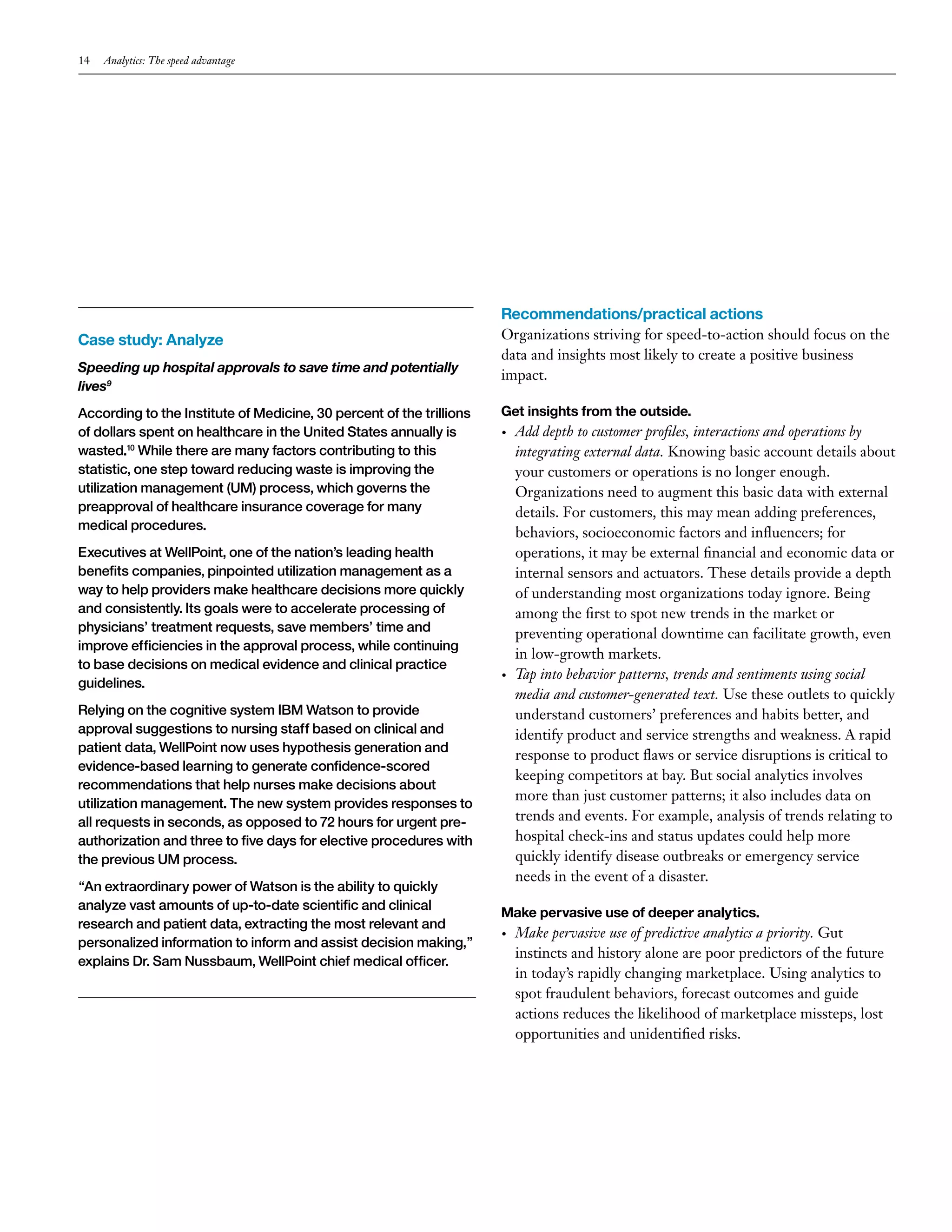 14 Analytics: The speed advantage 
Case study: Analyze 
Speeding up hospital approvals to save time and potentially 
lives9 
According to the Institute of Medicine, 30 percent of the trillions 
of dollars spent on healthcare in the United States annually is 
wasted.10 While there are many factors contributing to this 
statistic, one step toward reducing waste is improving the 
utilization management (UM) process, which governs the 
preapproval of healthcare insurance coverage for many 
medical procedures. 
Executives at WellPoint, one of the nation’s leading health 
benefits companies, pinpointed utilization management as a 
way to help providers make healthcare decisions more quickly 
and consistently. Its goals were to accelerate processing of 
physicians’ treatment requests, save members’ time and 
improve efficiencies in the approval process, while continuing 
to base decisions on medical evidence and clinical practice 
guidelines. 
Relying on the cognitive system IBM Watson to provide 
approval suggestions to nursing staff based on clinical and 
patient data, WellPoint now uses hypothesis generation and 
evidence-based learning to generate confidence-scored 
recommendations that help nurses make decisions about 
utilization management. The new system provides responses to 
all requests in seconds, as opposed to 72 hours for urgent pre-authorization 
and three to five days for elective procedures with 
the previous UM process. 
“An extraordinary power of Watson is the ability to quickly 
analyze vast amounts of up-to-date scientific and clinical 
research and patient data, extracting the most relevant and 
personalized information to inform and assist decision making,” 
explains Dr. Sam Nussbaum, WellPoint chief medical officer. 
Recommendations/practical actions 
Organizations striving for speed-to-action should focus on the 
data and insights most likely to create a positive business 
impact. 
Get insights from the outside. 
• Add depth to customer profiles, interactions and operations by 
integrating external data. Knowing basic account details about 
your customers or operations is no longer enough. 
Organizations need to augment this basic data with external 
details. For customers, this may mean adding preferences, 
behaviors, socioeconomic factors and influencers; for 
operations, it may be external financial and economic data or 
internal sensors and actuators. These details provide a depth 
of understanding most organizations today ignore. Being 
among the first to spot new trends in the market or 
preventing operational downtime can facilitate growth, even 
in low-growth markets. 
• Tap into behavior patterns, trends and sentiments using social 
media and customer-generated text. Use these outlets to quickly 
understand customers’ preferences and habits better, and 
identify product and service strengths and weakness. A rapid 
response to product flaws or service disruptions is critical to 
keeping competitors at bay. But social analytics involves 
more than just customer patterns; it also includes data on 
trends and events. For example, analysis of trends relating to 
hospital check-ins and status updates could help more 
quickly identify disease outbreaks or emergency service 
needs in the event of a disaster. 
Make pervasive use of deeper analytics. 
• Make pervasive use of predictive analytics a priority. Gut 
instincts and history alone are poor predictors of the future 
in today’s rapidly changing marketplace. Using analytics to 
spot fraudulent behaviors, forecast outcomes and guide 
actions reduces the likelihood of marketplace missteps, lost 
opportunities and unidentified risks. 
 