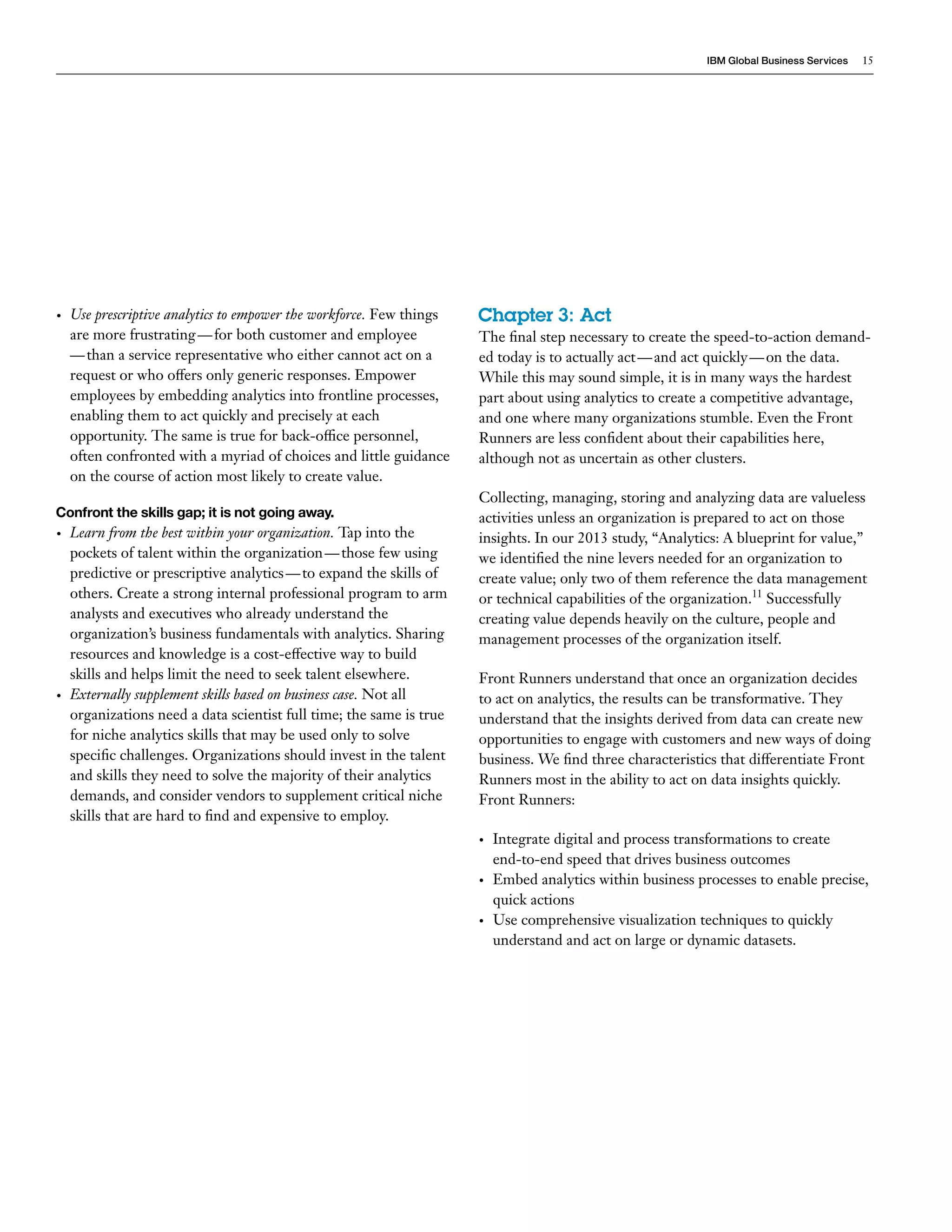 IBM Global Business Services 15 
• Use prescriptive analytics to empower the workforce. Few things 
are more frustrating — for both customer and employee 
— than a service representative who either cannot act on a 
request or who offers only generic responses. Empower 
employees by embedding analytics into frontline processes, 
enabling them to act quickly and precisely at each 
opportunity. The same is true for back-office personnel, 
often confronted with a myriad of choices and little guidance 
on the course of action most likely to create value. 
Confront the skills gap; it is not going away. 
• Learn from the best within your organization. Tap into the 
pockets of talent within the organization — those few using 
predictive or prescriptive analytics — to expand the skills of 
others. Create a strong internal professional program to arm 
analysts and executives who already understand the 
organization’s business fundamentals with analytics. Sharing 
resources and knowledge is a cost-effective way to build 
skills and helps limit the need to seek talent elsewhere. 
• Externally supplement skills based on business case. Not all 
organizations need a data scientist full time; the same is true 
for niche analytics skills that may be used only to solve 
specific challenges. Organizations should invest in the talent 
and skills they need to solve the majority of their analytics 
demands, and consider vendors to supplement critical niche 
skills that are hard to find and expensive to employ. 
Chapter 3: Act 
The final step necessary to create the speed-to-action demand-ed 
today is to actually act — and act quickly — on the data. 
While this may sound simple, it is in many ways the hardest 
part about using analytics to create a competitive advantage, 
and one where many organizations stumble. Even the Front 
Runners are less confident about their capabilities here, 
although not as uncertain as other clusters. 
Collecting, managing, storing and analyzing data are valueless 
activities unless an organization is prepared to act on those 
insights. In our 2013 study, “Analytics: A blueprint for value,” 
we identified the nine levers needed for an organization to 
create value; only two of them reference the data management 
or technical capabilities of the organization.11 Successfully 
creating value depends heavily on the culture, people and 
management processes of the organization itself. 
Front Runners understand that once an organization decides 
to act on analytics, the results can be transformative. They 
understand that the insights derived from data can create new 
opportunities to engage with customers and new ways of doing 
business. We find three characteristics that differentiate Front 
Runners most in the ability to act on data insights quickly. 
Front Runners: 
• Integrate digital and process transformations to create 
end-to-end speed that drives business outcomes 
• Embed analytics within business processes to enable precise, 
quick actions 
• Use comprehensive visualization techniques to quickly 
understand and act on large or dynamic datasets. 
 