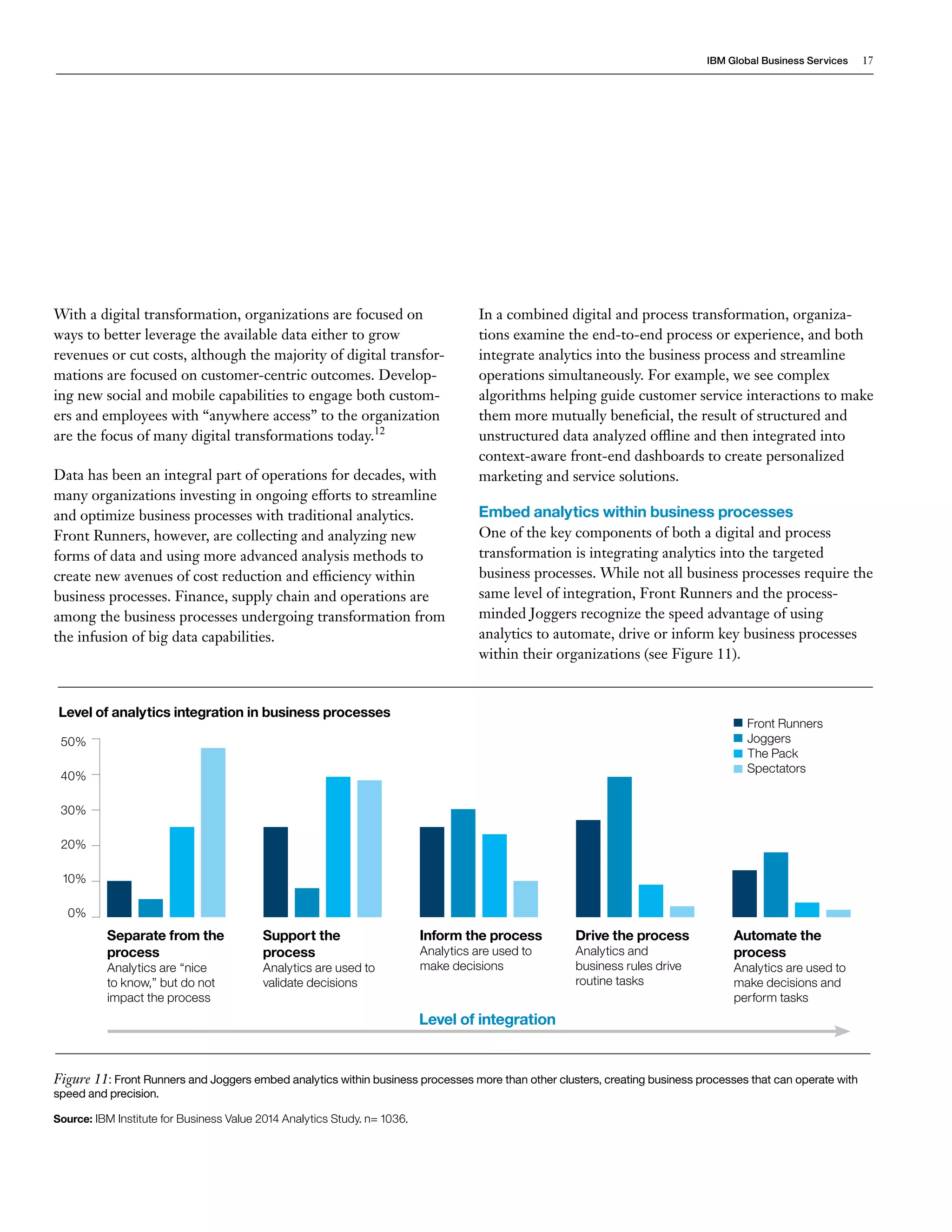 IBM Global Business Services 17 
With a digital transformation, organizations are focused on 
ways to better leverage the available data either to grow 
revenues or cut costs, although the majority of digital transfor-mations 
are focused on customer-centric outcomes. Develop-ing 
new social and mobile capabilities to engage both custom-ers 
and employees with “anywhere access” to the organization 
are the focus of many digital transformations today.12 
Data has been an integral part of operations for decades, with 
many organizations investing in ongoing efforts to streamline 
and optimize business processes with traditional analytics. 
Front Runners, however, are collecting and analyzing new 
forms of data and using more advanced analysis methods to 
create new avenues of cost reduction and efficiency within 
business processes. Finance, supply chain and operations are 
among the business processes undergoing transformation from 
the infusion of big data capabilities. 
Separate from the 
process 
Analytics are “nice 
to know,” but do not 
impact the process 
50% 
40% 
30% 
20% 
10% 
0% 
Front Runners 
Joggers 
The Pack 
Spectators 
Figure 11: Front Runners and Joggers embed analytics within business processes more than other clusters, creating business processes that can operate with 
speed and precision. 
Source: IBM Institute for Business Value 2014 Analytics Study. n= 1036. 
Level of analytics integration in business processes 
Support the 
process 
Analytics are used to 
validate decisions 
Inform the process 
Analytics are used to 
make decisions 
Drive the process 
Analytics and 
business rules drive 
routine tasks 
Automate the 
process 
Analytics are used to 
make decisions and 
perform tasks 
Level of integration 
In a combined digital and process transformation, organiza-tions 
examine the end-to-end process or experience, and both 
integrate analytics into the business process and streamline 
operations simultaneously. For example, we see complex 
algorithms helping guide customer service interactions to make 
them more mutually beneficial, the result of structured and 
unstructured data analyzed offline and then integrated into 
context-aware front-end dashboards to create personalized 
marketing and service solutions. 
Embed analytics within business processes 
One of the key components of both a digital and process 
transformation is integrating analytics into the targeted 
business processes. While not all business processes require the 
same level of integration, Front Runners and the process-minded 
Joggers recognize the speed advantage of using 
analytics to automate, drive or inform key business processes 
within their organizations (see Figure 11). 
 