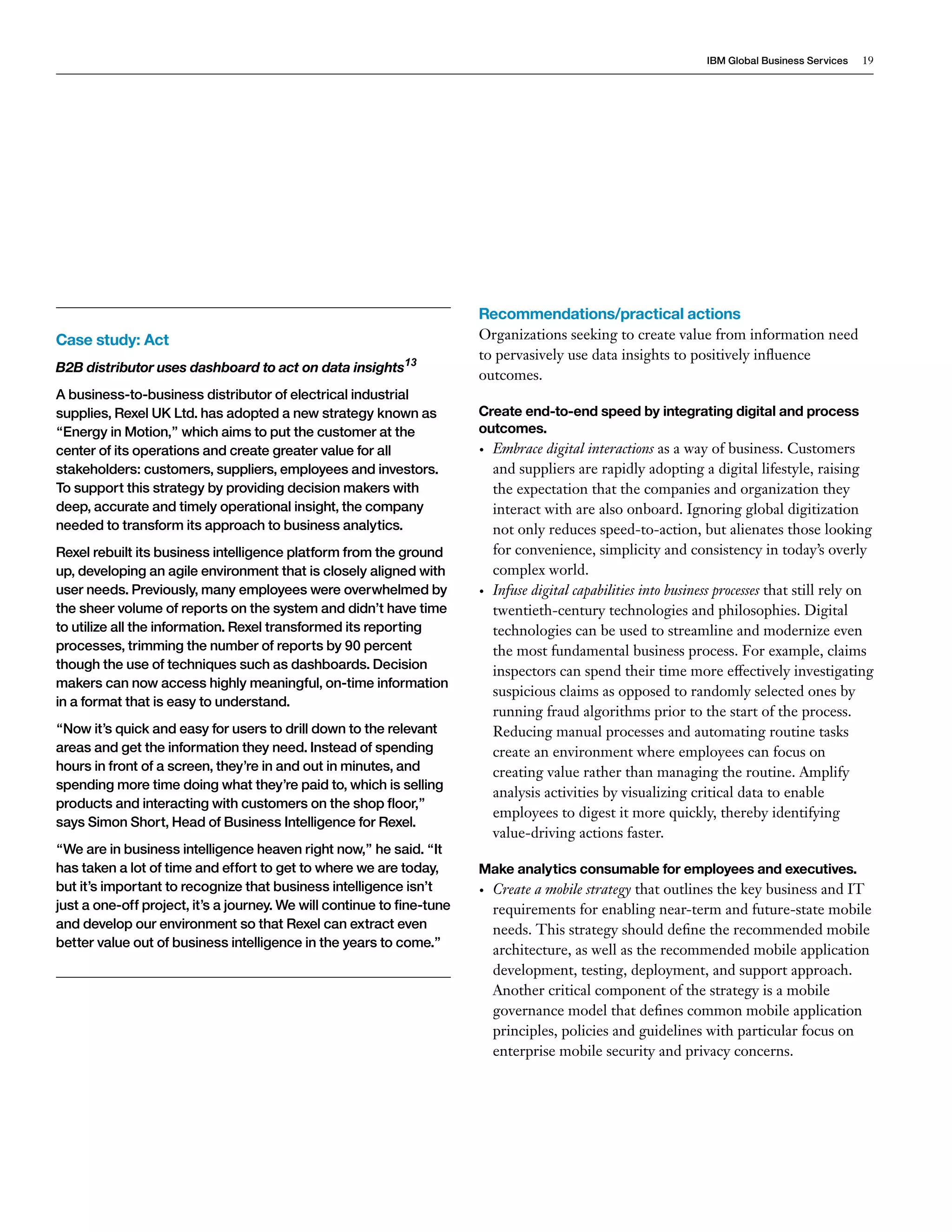 IBM Global Business Services 19 
Recommendations/practical actions 
Organizations seeking to create value from information need 
to pervasively use data insights to positively influence 
outcomes. 
Create end-to-end speed by integrating digital and process 
outcomes. 
• Embrace digital interactions as a way of business. Customers 
and suppliers are rapidly adopting a digital lifestyle, raising 
the expectation that the companies and organization they 
interact with are also onboard. Ignoring global digitization 
not only reduces speed-to-action, but alienates those looking 
for convenience, simplicity and consistency in today’s overly 
complex world. 
• Infuse digital capabilities into business processes that still rely on 
twentieth-century technologies and philosophies. Digital 
technologies can be used to streamline and modernize even 
the most fundamental business process. For example, claims 
inspectors can spend their time more effectively investigating 
suspicious claims as opposed to randomly selected ones by 
running fraud algorithms prior to the start of the process. 
Reducing manual processes and automating routine tasks 
create an environment where employees can focus on 
creating value rather than managing the routine. Amplify 
analysis activities by visualizing critical data to enable 
employees to digest it more quickly, thereby identifying 
value-driving actions faster. 
Make analytics consumable for employees and executives. 
• Create a mobile strategy that outlines the key business and IT 
requirements for enabling near-term and future-state mobile 
needs. This strategy should define the recommended mobile 
architecture, as well as the recommended mobile application 
development, testing, deployment, and support approach. 
Another critical component of the strategy is a mobile 
governance model that defines common mobile application 
principles, policies and guidelines with particular focus on 
enterprise mobile security and privacy concerns. 
Case study: Act 
B2B distributor uses dashboard to act on data insights13 
A business-to-business distributor of electrical industrial 
supplies, Rexel UK Ltd. has adopted a new strategy known as 
“Energy in Motion,” which aims to put the customer at the 
center of its operations and create greater value for all 
stakeholders: customers, suppliers, employees and investors. 
To support this strategy by providing decision makers with 
deep, accurate and timely operational insight, the company 
needed to transform its approach to business analytics. 
Rexel rebuilt its business intelligence platform from the ground 
up, developing an agile environment that is closely aligned with 
user needs. Previously, many employees were overwhelmed by 
the sheer volume of reports on the system and didn’t have time 
to utilize all the information. Rexel transformed its reporting 
processes, trimming the number of reports by 90 percent 
though the use of techniques such as dashboards. Decision 
makers can now access highly meaningful, on-time information 
in a format that is easy to understand. 
“Now it’s quick and easy for users to drill down to the relevant 
areas and get the information they need. Instead of spending 
hours in front of a screen, they’re in and out in minutes, and 
spending more time doing what they’re paid to, which is selling 
products and interacting with customers on the shop floor,” 
says Simon Short, Head of Business Intelligence for Rexel. 
“We are in business intelligence heaven right now,” he said. “It 
has taken a lot of time and effort to get to where we are today, 
but it’s important to recognize that business intelligence isn’t 
just a one-off project, it’s a journey. We will continue to fine-tune 
and develop our environment so that Rexel can extract even 
better value out of business intelligence in the years to come.” 
 