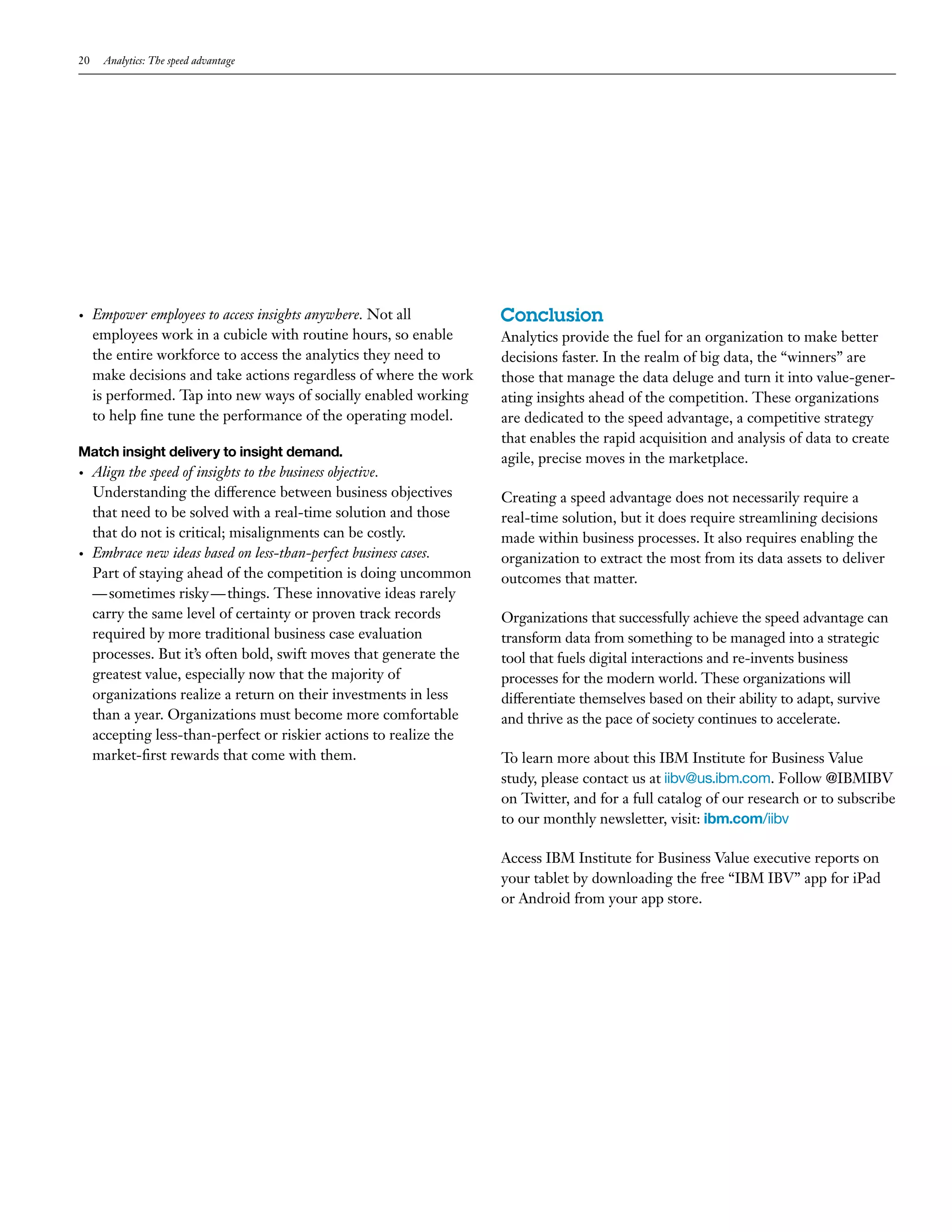 20 Analytics: The speed advantage 
• Empower employees to access insights anywhere. Not all 
employees work in a cubicle with routine hours, so enable 
the entire workforce to access the analytics they need to 
make decisions and take actions regardless of where the work 
is performed. Tap into new ways of socially enabled working 
to help fine tune the performance of the operating model. 
Match insight delivery to insight demand. 
• Align the speed of insights to the business objective. 
Understanding the difference between business objectives 
that need to be solved with a real-time solution and those 
that do not is critical; misalignments can be costly. 
• Embrace new ideas based on less-than-perfect business cases. 
Part of staying ahead of the competition is doing uncommon 
— sometimes risky — things. These innovative ideas rarely 
carry the same level of certainty or proven track records 
required by more traditional business case evaluation 
processes. But it’s often bold, swift moves that generate the 
greatest value, especially now that the majority of 
organizations realize a return on their investments in less 
than a year. Organizations must become more comfortable 
accepting less-than-perfect or riskier actions to realize the 
market-first rewards that come with them. 
Conclusion 
Analytics provide the fuel for an organization to make better 
decisions faster. In the realm of big data, the “winners” are 
those that manage the data deluge and turn it into value-gener-ating 
insights ahead of the competition. These organizations 
are dedicated to the speed advantage, a competitive strategy 
that enables the rapid acquisition and analysis of data to create 
agile, precise moves in the marketplace. 
Creating a speed advantage does not necessarily require a 
real-time solution, but it does require streamlining decisions 
made within business processes. It also requires enabling the 
organization to extract the most from its data assets to deliver 
outcomes that matter. 
Organizations that successfully achieve the speed advantage can 
transform data from something to be managed into a strategic 
tool that fuels digital interactions and re-invents business 
processes for the modern world. These organizations will 
differentiate themselves based on their ability to adapt, survive 
and thrive as the pace of society continues to accelerate. 
To learn more about this IBM Institute for Business Value 
study, please contact us at iibv@us.ibm.com. Follow @IBMIBV 
on Twitter, and for a full catalog of our research or to subscribe 
to our monthly newsletter, visit: ibm.com/iibv 
Access IBM Institute for Business Value executive reports on 
your tablet by downloading the free “IBM IBV” app for iPad 
or Android from your app store. 
 