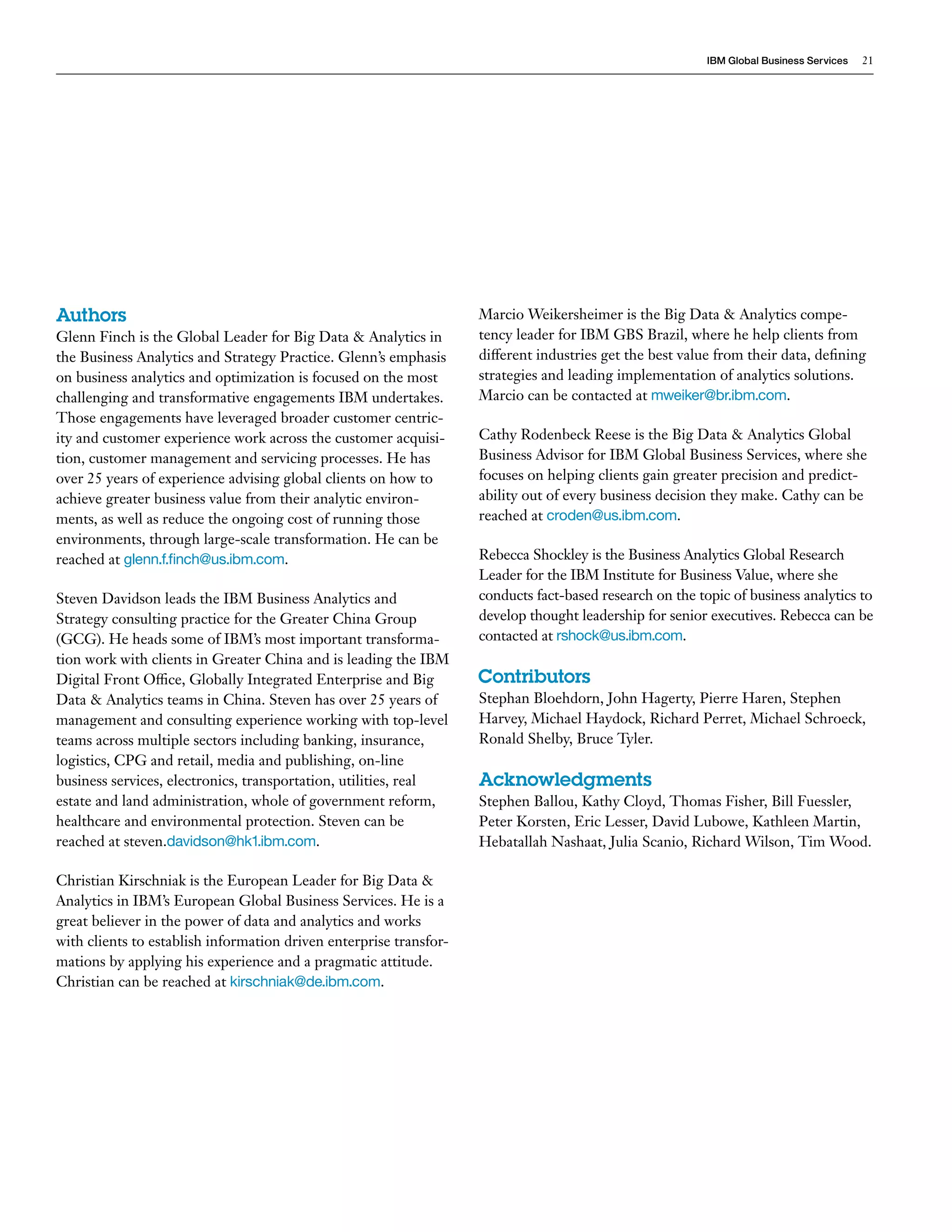 IBM Global Business Services 21 
Authors 
Glenn Finch is the Global Leader for Big Data & Analytics in 
the Business Analytics and Strategy Practice. Glenn’s emphasis 
on business analytics and optimization is focused on the most 
challenging and transformative engagements IBM undertakes. 
Those engagements have leveraged broader customer centric-ity 
and customer experience work across the customer acquisi-tion, 
customer management and servicing processes. He has 
over 25 years of experience advising global clients on how to 
achieve greater business value from their analytic environ-ments, 
as well as reduce the ongoing cost of running those 
environments, through large-scale transformation. He can be 
reached at glenn.f.finch@us.ibm.com. 
Steven Davidson leads the IBM Business Analytics and 
Strategy consulting practice for the Greater China Group 
(GCG). He heads some of IBM’s most important transforma-tion 
work with clients in Greater China and is leading the IBM 
Digital Front Office, Globally Integrated Enterprise and Big 
Data & Analytics teams in China. Steven has over 25 years of 
management and consulting experience working with top-level 
teams across multiple sectors including banking, insurance, 
logistics, CPG and retail, media and publishing, on-line 
business services, electronics, transportation, utilities, real 
estate and land administration, whole of government reform, 
healthcare and environmental protection. Steven can be 
reached at steven.davidson@hk1.ibm.com. 
Christian Kirschniak is the European Leader for Big Data & 
Analytics in IBM’s European Global Business Services. He is a 
great believer in the power of data and analytics and works 
with clients to establish information driven enterprise transfor-mations 
by applying his experience and a pragmatic attitude. 
Christian can be reached at kirschniak@de.ibm.com. 
Marcio Weikersheimer is the Big Data & Analytics compe-tency 
leader for IBM GBS Brazil, where he help clients from 
different industries get the best value from their data, defining 
strategies and leading implementation of analytics solutions. 
Marcio can be contacted at mweiker@br.ibm.com. 
Cathy Rodenbeck Reese is the Big Data & Analytics Global 
Business Advisor for IBM Global Business Services, where she 
focuses on helping clients gain greater precision and predict-ability 
out of every business decision they make. Cathy can be 
reached at croden@us.ibm.com. 
Rebecca Shockley is the Business Analytics Global Research 
Leader for the IBM Institute for Business Value, where she 
conducts fact-based research on the topic of business analytics to 
develop thought leadership for senior executives. Rebecca can be 
contacted at rshock@us.ibm.com. 
Contributors 
Stephan Bloehdorn, John Hagerty, Pierre Haren, Stephen 
Harvey, Michael Haydock, Richard Perret, Michael Schroeck, 
Ronald Shelby, Bruce Tyler. 
Acknowledgments 
Stephen Ballou, Kathy Cloyd, Thomas Fisher, Bill Fuessler, 
Peter Korsten, Eric Lesser, David Lubowe, Kathleen Martin, 
Hebatallah Nashaat, Julia Scanio, Richard Wilson, Tim Wood. 
 