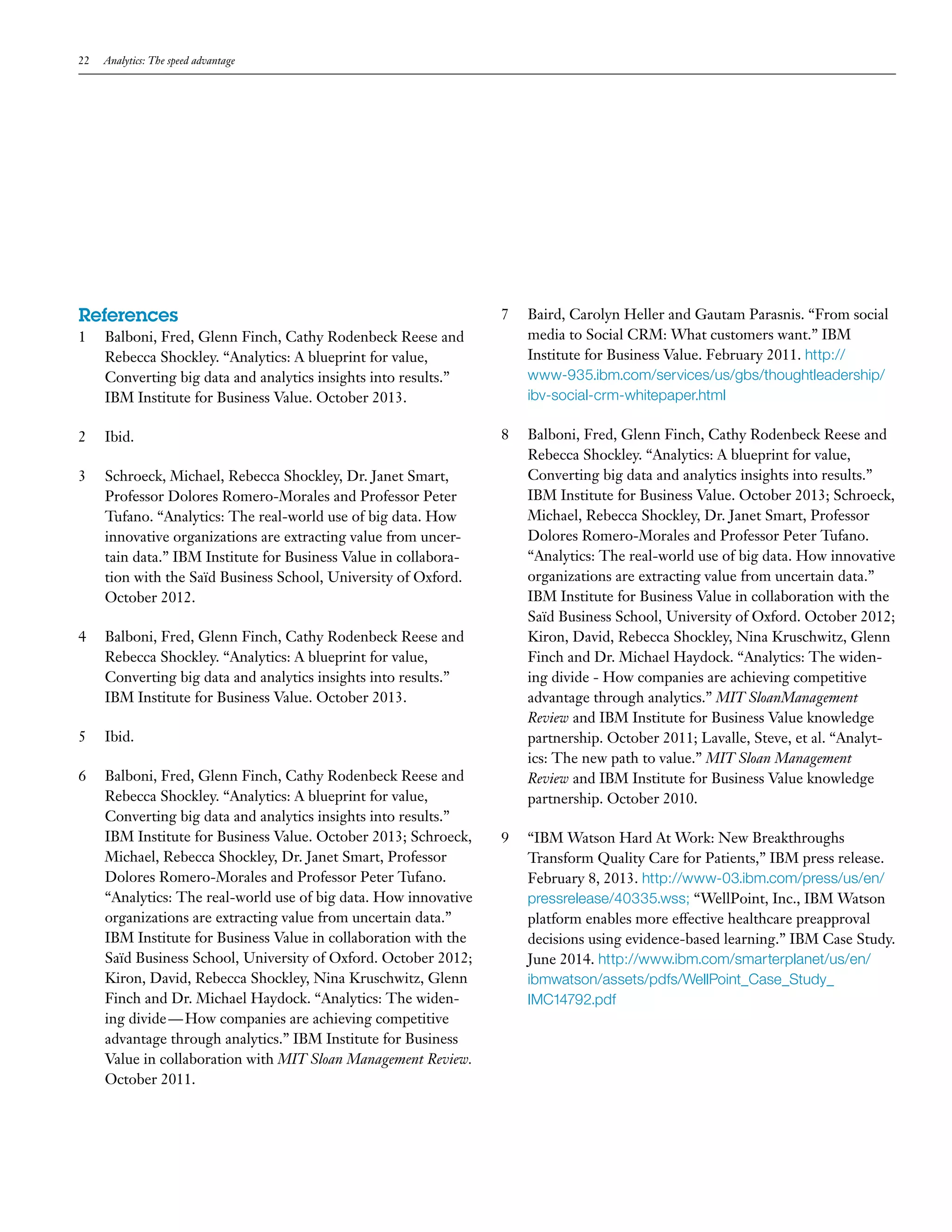 22 Analytics: The speed advantage 
References 
1 Balboni, Fred, Glenn Finch, Cathy Rodenbeck Reese and 
Rebecca Shockley. “Analytics: A blueprint for value, 
Converting big data and analytics insights into results.” 
IBM Institute for Business Value. October 2013. 
2 Ibid. 
3 Schroeck, Michael, Rebecca Shockley, Dr. Janet Smart, 
Professor Dolores Romero-Morales and Professor Peter 
Tufano. “Analytics: The real-world use of big data. How 
innovative organizations are extracting value from uncer-tain 
data.” IBM Institute for Business Value in collabora-tion 
with the Saïd Business School, University of Oxford. 
October 2012. 
4 Balboni, Fred, Glenn Finch, Cathy Rodenbeck Reese and 
Rebecca Shockley. “Analytics: A blueprint for value, 
Converting big data and analytics insights into results.” 
IBM Institute for Business Value. October 2013. 
5 Ibid. 
6 Balboni, Fred, Glenn Finch, Cathy Rodenbeck Reese and 
Rebecca Shockley. “Analytics: A blueprint for value, 
Converting big data and analytics insights into results.” 
IBM Institute for Business Value. October 2013; Schroeck, 
Michael, Rebecca Shockley, Dr. Janet Smart, Professor 
Dolores Romero-Morales and Professor Peter Tufano. 
“Analytics: The real-world use of big data. How innovative 
organizations are extracting value from uncertain data.” 
IBM Institute for Business Value in collaboration with the 
Saïd Business School, University of Oxford. October 2012; 
Kiron, David, Rebecca Shockley, Nina Kruschwitz, Glenn 
Finch and Dr. Michael Haydock. “Analytics: The widen-ing 
divide — How companies are achieving competitive 
advantage through analytics.” IBM Institute for Business 
Value in collaboration with MIT Sloan Management Review. 
October 2011. 
7 Baird, Carolyn Heller and Gautam Parasnis. “From social 
media to Social CRM: What customers want.” IBM 
Institute for Business Value. February 2011. http:// 
www-935.ibm.com/services/us/gbs/thoughtleadership/ 
ibv-social-crm-whitepaper.html 
8 Balboni, Fred, Glenn Finch, Cathy Rodenbeck Reese and 
Rebecca Shockley. “Analytics: A blueprint for value, 
Converting big data and analytics insights into results.” 
IBM Institute for Business Value. October 2013; Schroeck, 
Michael, Rebecca Shockley, Dr. Janet Smart, Professor 
Dolores Romero-Morales and Professor Peter Tufano. 
“Analytics: The real-world use of big data. How innovative 
organizations are extracting value from uncertain data.” 
IBM Institute for Business Value in collaboration with the 
Saïd Business School, University of Oxford. October 2012; 
Kiron, David, Rebecca Shockley, Nina Kruschwitz, Glenn 
Finch and Dr. Michael Haydock. “Analytics: The widen-ing 
divide - How companies are achieving competitive 
advantage through analytics.” MIT SloanManagement 
Review and IBM Institute for Business Value knowledge 
partnership. October 2011; Lavalle, Steve, et al. “Analyt-ics: 
The new path to value.” MIT Sloan Management 
Review and IBM Institute for Business Value knowledge 
partnership. October 2010. 
9 “IBM Watson Hard At Work: New Breakthroughs 
Transform Quality Care for Patients,” IBM press release. 
February 8, 2013. http://www-03.ibm.com/press/us/en/ 
pressrelease/40335.wss; “WellPoint, Inc., IBM Watson 
platform enables more effective healthcare preapproval 
decisions using evidence-based learning.” IBM Case Study. 
June 2014. http://www.ibm.com/smarterplanet/us/en/ 
ibmwatson/assets/pdfs/WellPoint_Case_Study_ 
IMC14792.pdf 
 